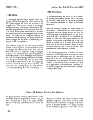 4404. Firing
As the trigger is pressed down, it pivots on the trig-
ger pin so that the trigger cam on the inside of the
back plate engages and raises the rear end of the
trigger lever. That, in turn, pivots on the trigger
lever pin assembly, causing the front end of the trig-
ger lever to press down on the top of the sear stud.
The sear is forced down until the hooked notch of
the firing pin extension is disengaged from the sear
notch. The firing pin and firing pin extension are
driven forward by the firing pin spring. The striker
of the firing pin hits the primer of the cartridge, fir-
ing the round. See figure 4-64.
For automatic firing, the bolt latch release must be
locked, or held depressed, so that the bolt latch will
not engage the notches in top of the bolt. Hold the
bolt to the rear, as in single shot firing. The trigger
is pressed and held down. Each time the bolt travels
forward in counter-recoil, the trigger lever depresses
the sear, releasing the firing pin extension assembly.
The firing pin automatically fires the next round
when the forward movement of the recoiling groups
is nearly completed. The gun should fire about 1/16
inch before the recoiling groups are fully forward.
At the instant of firing, the parts are in battery; i.e.,
the proper position for firing. Only the first round
should be fired with the parts fully forward. The gun
fires automatically as long as the trigger and bolt
latch are held down, and ammunition is fed into the
gun.
4405. Unlocking
At the instant of firing, the bolt is locked to the bar-
rel extension and against the rear end of the barrel
by the breech lock, which is on top of the breech
lock cam and in the breech lock recess in the bottom
of the bolt.
When the cartridge explodes, the bullet travels out
of the barrel. The force of recoil drives the recoil-
ing groups rearward. During the first 3/4 inch, the
recoiling groups are locked together. As this move-
ment takes place, the breech lock is moved off the
breech lock cam stop, allowing the breech lock de-
pressors (acting on the breech lock pin) to force the
breech lock down, out of its recess from the bottom
of the bolt. At the end of the first 3/4 inch of recoil,
the bolt is unlocked, free to move to the rear, inde-
pendent of the barrel and barrel extension.
As the recoiling groups move to the rear, the barrel
extension causes the tips of the accelerator to rotate
rearward. The accelerator tips strike the lower rear
projection of the bolt, accelerating the movement of
the bolt to the rear. The barrel and barrel extension
continue to travel to the rear an additional 3/8 inch
or an approximate total distance of 1 1/8 inches, un-
til they are stopped by the barrel buffer assembly.
See figure 4-65, step 1.
During the recoil of 1 1/8 inches, the barrel buffer
spring is compressed by the barrel extension shank
since the notch on the shank is engaged in the cross
groove in the piston rod head. The spring is locked
in the compressed position by the claws of the
MCWP 3-15.1 Machine Gun, Cal .50, Browning, M2HB
4-38
Figure 4-68. Ruptured Cartridge Case Extractor.
 