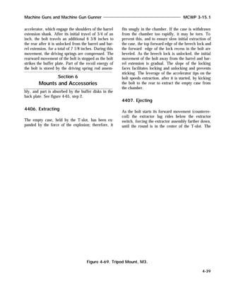 accelerator, which engage the shoulders of the barrel
extension shank. After its initial travel of 3/4 of an
inch, the bolt travels an additional 6 3/8 inches to
the rear after it is unlocked from the barrel and bar-
rel extension, for a total of 7 1/8 inches. During this
movement, the driving springs are compressed. The
rearward movement of the bolt is stopped as the bolt
strikes the buffer plate. Part of the recoil energy of
the bolt is stored by the driving spring rod assem-
bly, and part is absorbed by the buffer disks in the
back plate. See figure 4-65, step 2.
4406. Extracting
The empty case, held by the T-slot, has been ex-
panded by the force of the explosion; therefore, it
fits snugly in the chamber. If the case is withdrawn
from the chamber too rapidly, it may be torn. To
prevent this, and to ensure slow initial extraction of
the case, the top forward edge of the breech lock and
the forward edge of the lock recess in the bolt are
beveled. As the breech lock is unlocked, the initial
movement of the bolt away from the barrel and bar-
rel extension is gradual. The slope of the locking
faces facilitates locking and unlocking and prevents
sticking. The leverage of the accelerator tips on the
bolt speeds extraction, after it is started, by kicking
the bolt to the rear to extract the empty case from
the chamber.
4407. Ejecting
As the bolt starts its forward movement (counterre-
coil) the extractor lug rides below the extractor
switch, forcing the extractor assembly farther down,
until the round is in the center of the T-slot. The
Machine Guns and Machine Gun Gunner MCWP 3-15.1
4-39
Section 6
Mounts and Accessories
Figure 4-69. Tripod Mount, M3.
 