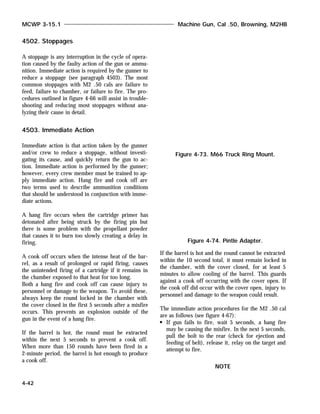 4502. Stoppages
A stoppage is any interruption in the cycle of opera-
tion caused by the faulty action of the gun or ammu-
nition. Immediate action is required by the gunner to
reduce a stoppage (see paragraph 4503). The most
common stoppages with M2 .50 cals are failure to
feed, failure to chamber, or failure to fire. The pro-
cedures outlined in figure 4-66 will assist in trouble-
shooting and reducing most stoppages without ana-
lyzing their cause in detail.
4503. Immediate Action
Immediate action is that action taken by the gunner
and/or crew to reduce a stoppage, without investi-
gating its cause, and quickly return the gun to ac-
tion. Immediate action is performed by the gunner;
however, every crew member must be trained to ap-
ply immediate action. Hang fire and cook off are
two terms used to describe ammunition conditions
that should be understood in conjunction with imme-
diate actions.
A hang fire occurs when the cartridge primer has
detonated after being struck by the firing pin but
there is some problem with the propellant powder
that causes it to burn too slowly creating a delay in
firing.
A cook off occurs when the intense heat of the bar-
rel, as a result of prolonged or rapid firing, causes
the unintended firing of a cartridge if it remains in
the chamber exposed to that heat for too long.
Both a hang fire and cook off can cause injury to
personnel or damage to the weapon. To avoid these,
always keep the round locked in the chamber with
the cover closed in the first 5 seconds after a misfire
occurs. This prevents an explosion outside of the
gun in the event of a hang fire.
If the barrel is hot, the round must be extracted
within the next 5 seconds to prevent a cook off.
When more than 150 rounds have been fired in a
2-minute period, the barrel is hot enough to produce
a cook off.
If the barrel is hot and the round cannot be extracted
within the 10 second total, it must remain locked in
the chamber, with the cover closed, for at least 5
minutes to allow cooling of the barrel. This guards
against a cook off occurring with the cover open. If
the cook off did occur with the cover open, injury to
personnel and damage to the weapon could result.
The immediate action procedures for the M2 .50 cal
are as follows (see figure 4-67):
If gun fails to fire, wait 5 seconds, a hang fire
may be causing the misfire. In the next 5 seconds,
pull the bolt to the rear (check for ejection and
feeding of belt), release it, relay on the target and
attempt to fire.
NOTE
MCWP 3-15.1 Machine Gun, Cal .50, Browning, M2HB
4-42
Figure 4-73. M66 Truck Ring Mount.
Figure 4-74. Pintle Adapter.
 