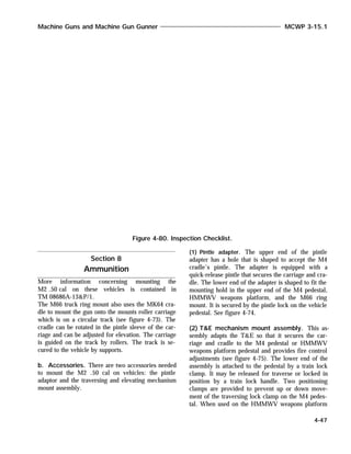 More information concerning mounting the
M2 .50 cal on these vehicles is contained in
TM 08686A-13&P/1.
The M66 truck ring mount also uses the MK64 cra-
dle to mount the gun onto the mounts roller carriage
which is on a circular track (see figure 4-73). The
cradle can be rotated in the pintle sleeve of the car-
riage and can be adjusted for elevation. The carriage
is guided on the track by rollers. The track is se-
cured to the vehicle by supports.
b. Accessories. There are two accessories needed
to mount the M2 .50 cal on vehicles: the pintle
adaptor and the traversing and elevating mechanism
mount assembly.
(1) Pintle adapter. The upper end of the pintle
adapter has a hole that is shaped to accept the M4
cradle’s pintle. The adapter is equipped with a
quick-release pintle that secures the carriage and cra-
dle. The lower end of the adapter is shaped to fit the
mounting hold in the upper end of the M4 pedestal,
HMMWV weapons platform, and the M66 ring
mount. It is secured by the pintle lock on the vehicle
pedestal. See figure 4-74.
(2) T&E mechanism mount assembly. This as-
sembly adapts the T&E so that it secures the car-
riage and cradle to the M4 pedestal or HMMWV
weapons platform pedestal and provides fire control
adjustments (see figure 4-75). The lower end of the
assembly is attached to the pedestal by a train lock
clamp. It may be released for traverse or locked in
position by a train lock handle. Two positioning
clamps are provided to prevent up or down move-
ment of the traversing lock clamp on the M4 pedes-
tal. When used on the HMMWV weapons platform
Machine Guns and Machine Gun Gunner MCWP 3-15.1
4-47
Figure 4-80. Inspection Checklist.
Section 8
Ammunition
 