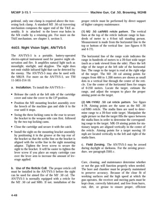 pedestal, only one clamp is required above the trav-
ersing lock clamp. A standard M2 .50 cal traversing
mechanism composes the upper end of the T&E as-
sembly. It is attached to the lower rear holes in
the M4 cradle by a retaining pin. For more on the
T&E mechanism, see chapter 5, section 5.
4603. Night Vision Sight, AN/TVS-5
The AN/TVS-5 is a portable, battery-operated
electro-optical instrument used for passive night ob-
servation and fire. It amplifies natural light such as
moonlight, starlight, and skyglow. The sight does
not emit visible infrared light that can be detected by
the enemy. The AN/TVS-5 may also be used with
the MK19. For more on the AN/TVS-5, see TM
11-5855-214-10.
a. Installation. To install the AN/TVS-5—
Release the catch at the left side of the cartridge
cover and raise the cover to the UP position.
Position the M2 mounting bracket assembly over
the breech of the machine gun and slide it to the
rear until it stops.
Swing the three locking cams to the rear to secure
the bracket to the weapon side cam first, followed
by the two top locking cams.
Close the cartridge and secure it with the catch.
Install the sight on the mounting bracket assembly
by positioning it in the groove at the top rear of
the bracket so that the scribe line on the bracket is
aligned with the scribe line in the sight mounting
adaptor. Tighten the lever screw to secure the
sight to the bracket. It will be easier to tighten the
lever screw if you place an empty cartridge case
over the lever arm to increase the amount of lev-
erage applied.
b. Use of the Reticle Cell. The proper reticle cell
must be installed in the AN/TVS-5 before the sight
can be used for aimed fire of the M2 .50 cal. The
AN/TVS-5 is normally equipped with a reticle for
the M2 .50 cal and M85. If not, installation of the
proper reticle must be performed by direct support
of higher category maintenance.
(1) M2 .50 cal/M85 reticle pattern. The vertical
lines at the top of the reticle indicate range in hun-
dreds of meter to a 6-foot tall standing person.
Measurement is made from the horizontal line to the
top or bottom of the vertical line (see figures 4-76
and 4-77).
The horizontal line of the range scale indicates the
range in hundreds of meters to a 20-foot wide target
(such as a tank viewed from the side). Place the left
edge of the target at the left side of the horizontal
line. The range to the target is read at the right edge
of the target. The M2 .50 cal aiming points for
ranges from 400 to 1,200 meters are shown as small
dots in a vertical line through the center of the reti-
cle. Use the center of the horizontal lines for ranges
of 0-250 meters. Locate the target, estimate the
range, and adjust the weapon to place the proper
aiming point on the target.
(2) MK-19/M2 .50 cal reticle pattern. See figure
4-78. Aiming points are the same as the M2 .50
cal/M85 reticle. The stadia lines are used to deter-
mine range to a 20-foot wide target. Manipulate the
sight picture so that the target fills the space between
the stadia lines in order to determine the correspond-
ing range to the target. MK-19 aiming points for sta-
tionary targets are aligned vertically in the center of
the reticle. Aiming points for a target moving 10
mph are located vertically to the left and right of the
stadia lines.
c. Field Zeroing. The AN/TVS-5 may be zeroed
during daylight or darkness. For the zeroing proce-
dure, see paragraph 2505.c.
Care, cleaning, and maintenance determine whether
or not the gun will function properly when needed.
The bore and chamber must be properly maintained
to preserve accuracy. Because of the close fit of
working surfaces and the high speed at which the
gun operates, the receiver and moving parts must be
kept clean, correctly lubricated, and free from burrs,
rust, dirt, or grease to ensure proper, efficient
MCWP 3-15.1 Machine Gun, Cal .50, Browning, M2HB
4-48
 