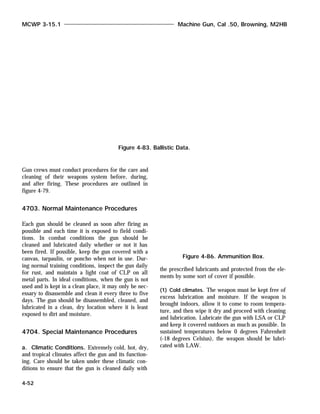 Gun crews must conduct procedures for the care and
cleaning of their weapons system before, during,
and after firing. These procedures are outlined in
figure 4-79.
4703. Normal Maintenance Procedures
Each gun should be cleaned as soon after firing as
possible and each time it is exposed to field condi-
tions. In combat conditions the gun should be
cleaned and lubricated daily whether or not it has
been fired. If possible, keep the gun covered with a
canvas, tarpaulin, or poncho when not in use. Dur-
ing normal training conditions, inspect the gun daily
for rust, and maintain a light coat of CLP on all
metal parts. In ideal conditions, when the gun is not
used and is kept in a clean place, it may only be nec-
essary to disassemble and clean it every three to five
days. The gun should be disassembled, cleaned, and
lubricated in a clean, dry location where it is least
exposed to dirt and moisture.
4704. Special Maintenance Procedures
a. Climatic Conditions. Extremely cold, hot, dry,
and tropical climates affect the gun and its function-
ing. Care should be taken under these climatic con-
ditions to ensure that the gun is cleaned daily with
the prescribed lubricants and protected from the ele-
ments by some sort of cover if possible.
(1) Cold climates. The weapon must be kept free of
excess lubrication and moisture. If the weapon is
brought indoors, allow it to come to room tempera-
ture, and then wipe it dry and proceed with cleaning
and lubrication. Lubricate the gun with LSA or CLP
and keep it covered outdoors as much as possible. In
sustained temperatures below 0 degrees Fahrenheit
(-18 degrees Celsius), the weapon should be lubri-
cated with LAW.
MCWP 3-15.1 Machine Gun, Cal .50, Browning, M2HB
4-52
Figure 4-83. Ballistic Data.
Figure 4-86. Ammunition Box.
 