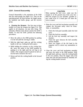 2201. General Disassembly
General disassembly is the separation of the SAW
into five main groups (see figure 2-4). They are the
operating group, the barrel group, the trigger group,
the buttstock and buffer group, and the receiver
group.
a. Clearing the Weapon. The first step in disas-
sembly is to clear the weapon (see figure 2-5). This
applies in all situations, not just after firing. The
automatic rifleman must always assume the SAW is
loaded. To clear the SAW, perform the following
procedures:
Move the safety to the FIRE position by pushing
it to the left until the red ring is visible.
With the right hand, palm up, pull the cocking
handle to the rear, locking the bolt in place.
While holding the resistance on the cocking han-
dle, move the safety to the SAFE position by
pushing it to the right until the red ring is not
visible. (The weapon cannot be placed on safe un-
less the bolt is locked to the rear.)
Return and lock the cocking handle in the forward
position.
Raise the cover and feed mechanism assembly and
conduct the five-point safety check for brass,
links, or ammunition.
1. Check the feed pawl assembly under the feed
cover.
2. Check the feed tray assembly.
3 Lift the feed tray assembly and inspect the
chamber.
4. Check the space between the bolt assembly
and the chamber.
5. Insert two fingers of the left hand in the
magazine well to extract any ammunition or
brass.
Close the cover and feed mechanism assembly
and move the safety to the FIRE position. With
the right hand, palm up, return the cocking handle
to the rear position. Press the trigger and at the
same time ease the bolt forward by manually rid-
ing the cocking handle forward.
Machine Guns and Machine Gun Gunnery MCWP 3-15.1
2-9
Figure 2-4. Five Main Groups (General Disassembly).
CAUTION
When opening the feed cover, make sure the
weapon is on the ground away from your face.
With the weapon on your shoulder, possible in-
jury could occur if a round goes off when the
cover is raised.
 