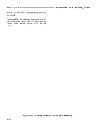 from the 45-inch barrel (muzzle velocity 2935 feet
per second).
Figure 4-85 lists the maximum penetration in inches
for ball cartridge, caliber .50, M2, fired from the
45-inch barrel (muzzle velocity 2,935 feet per
second).
MCWP 3-15.1 Machine Gun, Cal .50, Browning, M2HB
4-58
Figure 4-92. Screwing the Barrel Into the Barrel Extension.
 