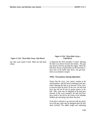 rear after each round is fired. When the bolt latch
release
is depressed the latch assembly is raised, allowing
the bolt to be driven forward into battery. The gun
may then be fired by pressing the trigger. When the
bolt latch release is locked down by the bolt latch re-
lease lock on the buffer tube sleeve, the gun func-
tions as an automatic weapon.
4903. Precautions During Operation
Ensure that the cover, once raised, remains in the
raised position, with the barrel remaining in the gun,
before allowing the bolt to go forward. If the cover
is lowered when the bolt is to the rear, the belt feed
lever lug will not fit into its proper groove in the
bolt. Thus, parts may be damaged as the bolt goes
forward. In the cover assembly, the belt feed lever
lug is held to the left by the action of the shoulder
headless pin and spring, just above the pivot.
If the bolt is allowed to go forward with the barrel
out of the gun, parts may be damaged when the bolt
slams forward. The added weight and cushioning
Machine Guns and Machine Gun Gunner MCWP 3-15.1
4-65
Figure 4-103. Three-Man Carry—Hot Barrel.
Figure 4-104. Three-Man Carry—
Cold Barrel.
 