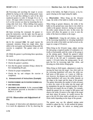 (4) Traversing and searching the target is accom-
plished by laying on the initial aiming paster (num-
ber 5 or 6) and then shifting to each of the other
numbered pasters in order (5 through 10 or its re-
verse). All major shifts in traverse (e.g., 5 to 10; 6
to 9; or the reverse) are done by loosening the trav-
ersing slide lock lever. When shifting from pasters
number 5 to 6, 7 to 8, or the reverse, use the T&E
handwheels.
(5) Upon receiving the command, the gunner re-
peats the instruction, sets the sight, lays the gun on
the designated paster, assumes the correct gunner’s
position, and reports UP.
(6) At the command FIRE, the pupil repeats the
command, simulates firing two single shots, then
shifts to the next paster and simulates firing until the
exercise is completed. The gunner aims at each
paster.
(7) While the gunner is performing these operations,
the coach:
Checks the sight setting and initial lay.
Checks the gunner’s position.
Sees that the gunner simulates firing a shot(s) be-
fore manipulating the gun.
Checks for proper manipulation.
Checks the lay and critiques the exercise at
completion.
b. Announcement of Instructions (Example)
PASTER NUMBER 5 (6) TO PASTER NUMBER 6 (5).
ONE THOUSAND.
TRAVERSE AND SEARCH. At the command FIRE,
the instruction proceeds as described in 41109a,
bullets 4, 5, and 6.
41110. Observation and Adjustment of
Fire
The purpose of observation and adjustment practice
is to teach the adjustment of fire by observing the
strike of the bullets, the flight of tracers, or by fre-
quent relaying on the target using the sights.
a. Observation. When firing on the 10-meter
range, the strike of the bullet is visible on the target.
When firing at greater distances, the strike of the
bullet on the ground may cause dust to rise which is
visible to the gunner; however, during wet weather,
the strike cannot always be seen. In this event, the
tracers will allow the gunner or crew to note the
strike of the burst in relation to the target.
b. Adjustment. Using the mil relation, one click
of the traversing handwheel or elevating handwheel
moves the strike of the bullet one half an inch on the
target at a range of 10 meters.
When firing on the 10-meter range, adjust, moving
the shot group a required number of centimeters ver-
tically or horizontally until the center of the group is
on the aiming paster. Should the gunner’s initial
burst strike the target 2 centimeters (approximately
3/4 inch) to the left and 3 centimeters (approxi-
mately 1 1/8 inch) below the aiming paster, he ad-
justs his fire by traversing right four clicks, and
elevating six clicks before firing again.
When firing on field targets, adjustment is made by
moving the burst into the target. One click (mil) on
the traversing handwheel will move the strike one
half meter at 500 meters, or 1 meter at 1,000 me-
ters; however, the distance one click (mil) in the ele-
vating handwheel will move the strike depends on
the range to the target and the slope of the ground.
The gunner determines the number of mils necessary
to move the center of the strike into the target and
he manipulates the gun the required number of mils.
This does not require the use of sights. For example,
should the gunner fire on a target at 500 meters and
observe the strike 10 meters to the right of the target
and short about 50 meters, he would traverse the
gun to the left 20 clicks (mils) and add one or more
clicks (mils) depending on the slope of the ground.
The gunner may use the adjusted aiming point
method to adjust the fire. In this method the gunner
must use his sights. He selects an aiming point
MCWP 3-15.1 Machine Gun, Cal .50, Browning, M2HB
4-78
 