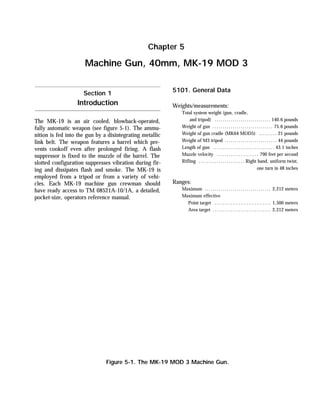 The MK-19 is an air cooled, blowback-operated,
fully automatic weapon (see figure 5-1). The ammu-
nition is fed into the gun by a disintegrating metallic
link belt. The weapon features a barrel which pre-
vents cookoff even after prolonged firing. A flash
suppressor is fixed to the muzzle of the barrel. The
slotted configuration suppresses vibration during fir-
ing and dissipates flash and smoke. The MK-19 is
employed from a tripod or from a variety of vehi-
cles. Each MK-19 machine gun crewman should
have ready access to TM 08521A-10/1A, a detailed,
pocket-size, operators reference manual.
5101. General Data
Weights/measurements:
Total system weight (gun, cradle,
and tripod) ............................ 140.6 pounds
Weight of gun .............................. 75.6 pounds
Weight of gun cradle (MK64 MOD5) ......... 21 pounds
Weight of M3 tripod .......................... 44 pounds
Length of gun ............................... 43.1 inches
Muzzle velocity ..................... 790 feet per second
Rifling ....................... Right hand, uniform twist,
one turn in 48 inches
Ranges:
Maximum ................................. 2,212 meters
Maximum effective
Point target ............................ 1,500 meters
Area target ............................. 2,212 meters
Chapter 5
Machine Gun, 40mm, MK-19 MOD 3
Section 1
Introduction
Figure 5-1. The MK-19 MOD 3 Machine Gun.
 