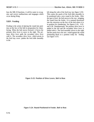 how the MK-19 functions, it will be easier to recog-
nize and correct malfunctions and stoppages which
occur during firing.
5301. Feeding
Feeding is the action of placing the round into posi-
tion on the face of the bolt in preparation for cham-
bering. When the bolt moves forward, it forces the
primary drive lever to move to the right. The pri-
mary drive lever pulls the secondary drive lever
with it. The secondary drive lever, which pivots in
the feed tray cover, pushes the feed slide assembly
to the
left along the rails of the feed tray (see figure 5-23).
This causes the pawls of the feed slide assembly to
be positioned onto a new round in the feeder. After
the gun is fired, the bolt moves to the rear, stripping
the round from the feeder. It is cammed downward
into the extractors on the face of the bolt where it is
in position for chambering. See figures 5-24, 5-25,
and 5-26. Simultaneously, the primary drive lever is
pulled to the left and the secondary drive lever is
pulled with it. The feed assembly moves to the right
and the pawls force the new round against the round
positioning block in a position ready for feeding
(see figure 5-27).
MCWP 3-15.1 Machine Gun, 40mm, MK-19 MOD 3
5-16
Figure 5-23. Position of Drive Levers, Bolt to Rear.
Figure 5-24. Round Positioned In Feeder, Bolt to Rear.
 