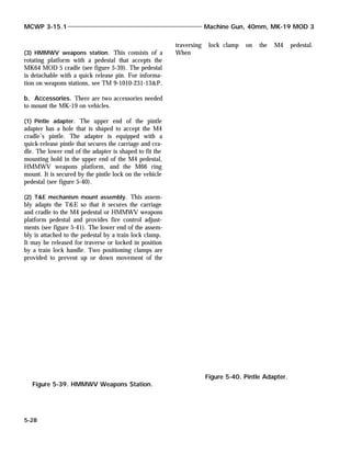 (3) HMMWV weapons station. This consists of a
rotating platform with a pedestal that accepts the
MK64 MOD 5 cradle (see figure 5-39). The pedestal
is detachable with a quick release pin. For informa-
tion on weapons stations, see TM 9-1010-231-13&P.
b. Accessories. There are two accessories needed
to mount the MK-19 on vehicles.
(1) Pintle adapter. The upper end of the pintle
adapter has a hole that is shaped to accept the M4
cradle’s pintle. The adapter is equipped with a
quick-release pintle that secures the carriage and cra-
dle. The lower end of the adapter is shaped to fit the
mounting hold in the upper end of the M4 pedestal,
HMMWV weapons platform, and the M66 ring
mount. It is secured by the pintle lock on the vehicle
pedestal (see figure 5-40).
(2) T&E mechanism mount assembly. This assem-
bly adapts the T&E so that it secures the carriage
and cradle to the M4 pedestal or HMMWV weapons
platform pedestal and provides fire control adjust-
ments (see figure 5-41). The lower end of the assem-
bly is attached to the pedestal by a train lock clamp.
It may be released for traverse or locked in position
by a train lock handle. Two positioning clamps are
provided to prevent up or down movement of the
traversing lock clamp on the M4 pedestal.
When
MCWP 3-15.1 Machine Gun, 40mm, MK-19 MOD 3
5-28
Figure 5-39. HMMWV Weapons Station.
Figure 5-40. Pintle Adapter.
 