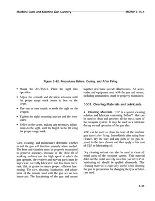 Mount the AN/TVS-5. Place the sight into
operation.
Adjust the azimuth and elevation actuators until
the proper range mark comes to bear on the
target.
Fire one or two rounds to settle the sight on the
weapon.
Tighten the sight mounting bracket and the lever
screw.
Refire on the target, making any necessary adjust-
ments to the sight, until the target can be hit using
the proper range mark.
Care, cleaning, and maintenance determine whether
or not the gun will function properly when needed.
The bore and chamber must be properly maintained
to preserve accuracy. Because of the close fit of
working surfaces and the high speed at which the
gun operates, the receiver and moving parts must be
kept clean; correctly lubricated; and free from burrs,
rust, dirt, or grease to ensure proper, efficient func-
tioning. The care, cleaning, lubrication, and adjust-
ment of the mounts used with the gun are no less
important. The functioning of the gun and mount
together determine overall effectiveness. All acces-
sories and equipment used with the gun and mount,
including ammunition, must be properly maintained.
5601. Cleaning Materials and Lubricants
a. Cleaning Materials. CLP is a special cleaning
solution and lubricant containing Teflon™ that can
be used to clean and preserve all the metal parts of
the weapons system. It may be used as a lubricant
during normal operation of the gun also.
RBC can be used to clean the bore of the machine
gun barrel after firing. Immediately after using bore
cleaner, dry the bore and any parts of the gun ex-
posed to the bore cleaner and then apply a thin coat
of CLP or lubricating oil.
Dry cleaning solvent can also be used to clean all
metal parts of the weapons system. This material
dries out the metal severely so a thin coat of CLP or
lubricating oil should be applied afterwards. This
cleaning material is especially useful when cleaning
the gun in preparation for changing the type of lubri-
cant used.
Machine Guns and Machine Gun Gunnery MCWP 3-15.1
5-31
Figure 5-42. Procedures Before, During, and After Firing.
 