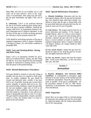 When RBC and CLP are not available, hot or cold
water can be used; however, warm or hot, soapy
water is recommended. After using soap and water,
dry the parts immediately and apply a thin coat of
CLP.
b. Lubricants. LSA-T is the preferred lubricant
for use on all friction producing parts during opera-
tion of the gun in normal conditions. Lubricate the
weapon with LSA-T in temperatures between 0 de-
grees Fahrenheit and 215 degrees Fahrenheit. It will
not burn off the gun as it heats up during operation
nor will rain or excess moisture wash it off.
LAW should be used during operation of the gun in
sustained temperatures below 0 degrees Fahrenheit
(-18 degrees Celsius). See cold climate conditions in
paragraph 5604.
5602. Care and Cleaning Before, During,
and After Firing
Figure 5-42 is an operational checklist for proce-
dures to be followed before, during, and after firing
the MK-19. At no time should the bolt and backplate
assembly be immersed in cleaning solvent, as it di-
lutes the grease in the packed bearings.
5603. Normal Maintenance Procedures
Each gun should be cleaned as soon after firing as
possible and each time it is exposed to field condi-
tions. In combat conditions the gun should be
cleaned and lubricated daily, whether it has been
fired or not. If possible, keep the gun covered with a
canvas, tarpaulin, or poncho when not in use. Dur-
ing normal training conditions, inspect the gun daily
for rust and maintain a light coat of CLP on all
metal parts. In ideal conditions, when the gun is not
used and is kept in a clean place, it may only be nec-
essary to disassemble and clean it every 3 to 5 days.
The gun should be disassembled, cleaned, and lubri-
cated in a clean, dry location where it is least ex-
posed to dirt and moisture.
5604. Special Maintenance Procedures
a. Climatic Conditions. Extremely cold, hot, dry,
and tropical climates affect the gun and its function-
ing. Care should be taken under these climatic con-
ditions to ensure that the gun is cleaned daily with
the prescribed lubricants and protected from the ele-
ments by some sort of cover if possible.
(1) Cold climates. The weapon must be kept free of
excess lubrication and moisture. If the weapon is
brought indoors, allow it to come to room tempera-
ture, wipe it dry, and proceed with cleaning and lu-
brication. Lubricate the gun with LSA or CLP and
keep it covered outdoors as much as possible. In
sustained temperatures below 0 degrees Fahrenheit
(-18 degrees Celsius), the weapon should be lubri-
cated with LAW.
(2) Hot, humid climates. Inspect the gun more fre-
quently for signs of rust. Keep the gun free of mois-
ture and lightly lubricated with CLP.
(3) Hot, dry climates. Inspect and clean the weapon
daily. Avoid excess lubrication, as this will attract
dust, grit, and sand.
b. Nuclear, Biological, and Chemical (NBC)
Conditions. If contamination is anticipated, apply
lubricant to all outer surfaces of the machine gun (do
not lubricate ammunition). Keep the gun covered as
much as possible. If the gun is contaminated, use
the procedures outlined in FM 3-5, NBC Decon-
tamination, to decontaminate. Once decontaminated,
clean and lubricate.
5605. Inspection
Ensure there are no signs of dirt or corrosion during
the inspection and examine each part for serviceabil-
ity. Inspection begins with the weapon disassembled
into its five main groups.
MCWP 3-15.1 Machine Gun, 40mm, MK-19 MOD 3
5-32
Section 7
Ammunition
 