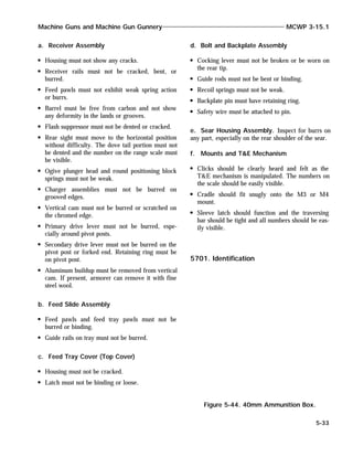 a. Receiver Assembly
Housing must not show any cracks.
Receiver rails must not be cracked, bent, or
burred.
Feed pawls must not exhibit weak spring action
or burrs.
Barrel must be free from carbon and not show
any deformity in the lands or grooves.
Flash suppressor must not be dented or cracked.
Rear sight must move to the horizontal position
without difficulty. The dove tail portion must not
be dented and the number on the range scale must
be visible.
Ogive plunger head and round positioning block
springs must not be weak.
Charger assemblies must not be burred on
grooved edges.
Vertical cam must not be burred or scratched on
the chromed edge.
Primary drive lever must not be burred, espe-
cially around pivot posts.
Secondary drive lever must not be burred on the
pivot post or forked end. Retaining ring must be
on pivot post.
Aluminum buildup must be removed from vertical
cam. If present, armorer can remove it with fine
steel wool.
b. Feed Slide Assembly
Feed pawls and feed tray pawls must not be
burred or binding.
Guide rails on tray must not be burred.
c. Feed Tray Cover (Top Cover)
Housing must not be cracked.
Latch must not be binding or loose.
d. Bolt and Backplate Assembly
Cocking lever must not be broken or be worn on
the rear tip.
Guide rods must not be bent or binding.
Recoil springs must not be weak.
Backplate pin must have retaining ring.
Safety wire must be attached to pin.
e. Sear Housing Assembly. Inspect for burrs on
any part, especially on the rear shoulder of the sear.
f. Mounts and T&E Mechanism
Clicks should be clearly heard and felt as the
T&E mechanism is manipulated. The numbers on
the scale should be easily visible.
Cradle should fit snugly onto the M3 or M4
mount.
Sleeve latch should function and the traversing
bar should be tight and all numbers should be eas-
ily visible.
5701. Identification
Machine Guns and Machine Gun Gunnery MCWP 3-15.1
5-33
Figure 5-44. 40mm Ammunition Box.
 
