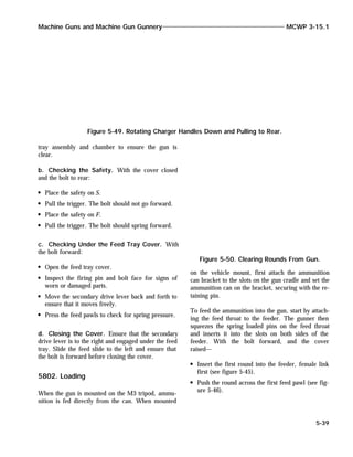tray assembly and chamber to ensure the gun is
clear.
b. Checking the Safety. With the cover closed
and the bolt to rear:
Place the safety on S.
Pull the trigger. The bolt should not go forward.
Place the safety on F.
Pull the trigger. The bolt should spring forward.
c. Checking Under the Feed Tray Cover. With
the bolt forward:
Open the feed tray cover.
Inspect the firing pin and bolt face for signs of
worn or damaged parts.
Move the secondary drive lever back and forth to
ensure that it moves freely.
Press the feed pawls to check for spring pressure.
d. Closing the Cover. Ensure that the secondary
drive lever is to the right and engaged under the feed
tray. Slide the feed slide to the left and ensure that
the bolt is forward before closing the cover.
5802. Loading
When the gun is mounted on the M3 tripod, ammu-
nition is fed directly from the can. When mounted
on the vehicle mount, first attach the ammunition
can bracket to the slots on the gun cradle and set the
ammunition can on the bracket, securing with the re-
taining pin.
To feed the ammunition into the gun, start by attach-
ing the feed throat to the feeder. The gunner then
squeezes the spring loaded pins on the feed throat
and inserts it into the slots on both sides of the
feeder. With the bolt forward, and the cover
raised—
Insert the first round into the feeder, female link
first (see figure 5-45).
Push the round across the first feed pawl (see fig-
ure 5-46).
Machine Guns and Machine Gun Gunnery MCWP 3-15.1
5-39
Figure 5-49. Rotating Charger Handles Down and Pulling to Rear.
Figure 5-50. Clearing Rounds From Gun.
 