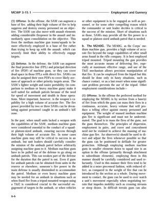 (1) Offense. In the offense, the SAW can augment a
base of fire, adding their high volume of fire to help
suppress and destroy enemy personnel on an objec-
tive. The SAW can also move with assault elements
adding considerable firepower in the assault and im-
mediately upon consolidation on the objective. This
frees the medium machine gun teams/squads to be
more effectively employed in a base of fire rather
than trying to keep up with the assault, which can
severely limit their ability to effectively engage
targets.
(2) Defense. In the defense, the SAW can augment
the final protective line (FPL) and principal direction
of fire (PDF) of machine guns, or they can cover
dead space in those FPLs with direct fire. SAWs can
also be assigned their own PDFs to cover likely ave-
nues of approach or other priority targets areas. The
SAW’s lighter weight and easier portability (in com-
parison to medium or heavy machine guns) make it
well suited for ambush patrols because of the need
for speed of movement and stealth in those opera-
tions. More important, however, is the weapon’s ca-
pability for a high volume of accurate fire. The fire
power provided by two or three SAWs can be devas-
tating against personnel caught in an ambush’s kill
zone.
In the past, when small units lacked a weapon with
the capabilities of the SAW, medium machine guns
were considered essential to the conduct of a squad-
or platoon-sized ambush, ensuring success through
their high volume of accurate fire. In some cases
machine guns may still be critical to success in an
ambush, but unit leaders should carefully consider
the mission of the ambush patrol before arbitrarily
assigning machine guns to it. Medium machine guns
have to be pulled out of the defense to go along on
ambush patrols. This can weaken part of the defense
for the duration that the patrol is out. Even if guns
for ambush patrols can be obtained from units in the
reserve or elsewhere, someone’s fire power in the
main defense is usually diminished to accommodate
the patrol. Medium or even heavy machine guns
may be needed for an ambush in situations such as
when fixed fire from a tripod-mounted weapon using
a T&E is considered crucial to the successful en-
gagement of targets in the ambush, or when vehicles
or other equipment is to be engaged as well as per-
sonnel, or for some other compelling reason which
the commander or unit leader decides is critical to
the success of the mission. Short of situations such
as those, SAWs may provide all the fire power to a
squad or platoon sized ambush patrol that is needed.
b. The M240G. The M240G, as the Corps’ me-
dium machine gun, provides a high volume of accu-
rate fire beyond the range capabilities of other small
arms found in the rifle company. It is best employed
tripod mounted. Tripod mounting the gun provides
the most accurate means of delivering fire, espe-
cially at maximum effective range, and use of the
T&E mechanism allows precision manipulation of
that fire. It can be employed from the bipod but this
should be done only in hasty situations, such as
chance contact, or as a last resort when some signifi-
cant problem prevents the use of the tripod. Other
employment considerations include—
(1) Offense. In the offense the preferred method for
employing the M240G is by section from a base(s)
of fire from which the guns can mass their fires in a
continuous, accurate, heavy volume that will pro-
duce a telling effect against enemy personnel and
equipment. The weight of massed medium machine
gun fire is significant and must not be underesti-
mated. The goal is to mass the fires of the guns, not
the guns themselves. The principles of dispersion,
employment in pairs, and cover and concealment
need not be violated to achieve the massing of ma-
chine gun fire. An observer(s) should be used to di-
rect and adjust the fires whenever possible so that
the guns can be positioned in defilade for greater
protection. Although employing medium machine
guns in smaller elements down to squad size is an
option in the offense (primarily through attachment
to subordinate elements), employing them in this
manner should be carefully considered and used re-
luctantly. Used in this manner their fires tend to be
added in a more piecemeal fashion, with reduced ef-
fect, as compared to the weight of fire that can be
introduced by the section as a whole. During move-
ment to contact, the guns can be used to over watch
a unit’s movement especially when negotiating ter-
rain that impedes mobility such as crossing streams
or steep draws. In difficult terrain guns can also
MCWP 3-15.1 Employment and Gunnery
6-6
 