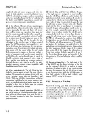 employed with anti-armor weapons and other ele-
ments in task organized combined antiarmor teams
(CAAT) with missions assigned such as; conducting
anti-armor ambushes forward of the forward edge of
the battle area (FEBA), supporting a combat out-
post, or reinforcing a counter attack force.
(4) In the offense. The mix of heavy machine guns
employed in the offense depends on the nature of the
enemy—especially the type and degree of protec-
tion—and the terrain and vegetation. Some guns may
need to remain mounted in order to keep up with an
attack, such as with a mechanized unit, or if mobil-
ity is not an issue the unit leader may want to dis-
mount them in a base of fire in order to take
advantage of the added accuracy of tripod-mounted
guns. The CAATs mentioned above can be very use-
ful in the offense also. In this role they can act as a
motorized scout element that seeks to find and main-
tain contact with the enemy while the unit’s main
body maneuvers to engage, or they can conduct a
route reconnaissance and provide reports about the
trafficability of a unit’s planned route of march. A
CAAT, creatively task organized with a mix of
heavy machine guns, anti-armor weapons, engineers,
forward observers, etc., can be an effective inde-
pendent maneuver element whose capabilities add
flexibility to an offensive plan.
(5) Effect against aircraft. The M2 .50 cal has lim-
ited effectiveness against aircraft. The most effective
caliber .50 ammunition to engage aircraft with are:
armor piercing, armor piercing incendiary, and
SLAP. While the MK-19’s fragmentation producing
ammunition could be effective against stationary air-
craft, such as helicopters in a landing zone, the am-
munition’s slow time of flight make the weapon
ineffective against moving aircraft.
(6) Effect of firing through vegetation. The M2 .50
cal can be employed effectively through light vegeta-
tion, while the 40mm round fired from the MK-19
may detonate prematurely when fired through the
same vegetation.
(7) Indirect firing and fire from defilade. Because
of its high trajectory compared to most machine
guns, the MK-19 can effectively employ indirect fire
against some defilade enemy positions. It can also be
employed very effectively from defilade firing posi-
tions. Indirect firing requires that the guns be laid
for deflection on some reference point other than the
target and that there be an observer in communica-
tion with the guns who can adjust rounds on the tar-
get. For example, using observation posts on the
military crest to adjust rounds, the MK-19 can be
employed effectively in a reverse-slope defense to
engage the advancing enemy on the forward slope.
The M2 .50 cal can also be employed from defilade
firing positions and can effectively engage in indirect
fire. With the M2 .50 cal, proper use of firing tables
and indirect fire techniques can yield effective fire
against targets at considerably greater distances than
the listed maximum effective range of the weapon.
(See section 13 of this chapter, for information on
firing from position defilade, appendices B and C
for the pertinent firing tables, and appendix H for
information on firing and adjusting indirect machine
gun fires.)
(8) Complementary effects. The high angle of fire
of the MK-19 and the flatter trajectory of the M2
can be employed effectively in tandem in many
situations, the characteristics of one complementing
the other. For example, the M2 .50 cal can be used
to pin the enemy down while the MK-19 is used to
drop high explosive (HE) or high explosive dual
purpose (HEDP) on top of the enemy.
6102. Sequence of Training
Mechanical training, gun drill, and marksmanship
are completed before training in technique of fire.
Some training in range estimation by eye and char-
acteristics of machine gun fire are necessary before
conducting range practice; however, training in ma-
chine gun marksmanship is a prerequisite to instruc-
tion in technique of fire.
MCWP 3-15.1 Employment and Gunnery
6-8
 