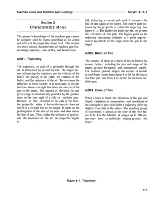 The gunner’s knowledge of the machine gun cannot
be complete until he learns something of the action
and effect of the projectiles when fired. This section
discusses various characteristics of machine gun fire,
including trajectory, cone of fire, and beaten zone.
6201. Trajectory
The trajectory, or path of a projectile through the
air, is influenced by several factors. The major fac-
tors influencing the trajectory are the velocity of the
bullet, the gravity of the earth, the rotation of the
bullet, and the resistance of the air. To overcome the
influence of these factors, it is necessary to elevate
the bore above a straight line from the muzzle of the
gun to the target. The amount of elevation for any
given range is automatically provided by the gradua-
tions on the rear sight of a rifle or machine gun.
Because of this elevation of the axis of the bore,
the projectile, when it leaves the muzzle, does not
travel in a straight line to the target. It starts on the
prolongation of the axis of the bore and rises above
the line of aim. Then, under the influence of gravity,
and the resistance of the air, the projectile begins
to
fall, following a curved path until it intersects the
line of aim again at the target. The curved path fol-
lowed by the projectile is called the trajectory (see
figure 6-1). The farther the bullet travels, the greater
the curvature of this path. The highest point on the
trajectory (maximum ordinate) is a point approxi-
mately two-thirds of the range from the gun to the
target.
6202. Burst of Fire
The number of shots in a burst of fire is limited by
several factors, including the size and shape of the
target, ground formation, and ammunition supply.
For normal ground targets, the number of rounds
in each burst varies from about 6 to 20 for the heavy
machine gun, and from 6 to 12 for the medium ma-
chine gun.
6203. Cone of Fire
When a burst is fired, the vibrations of the gun and
tripod, variations in ammunition, and conditions of
the atmosphere give each bullet a trajectory differing
slightly from that of the others. The resulting group
of trajectories is known as the cone of fire (see fig-
ure 6-2). For the M240G, at ranges up to 700 me-
ters over level or uniformly sloping ground, the
lower
Machine Guns and Machine Gun Gunnery MCWP 3-15.1
6-9
Figure 6-1. Trajectory.
Section 2
Characteristics of Fire
 