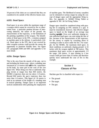 18 percent of the shots are so scattered that they are
considered to be outside of the effective beaten zone.
6205. Dead Space
Dead space is an area within the maximum range of
a weapon which cannot be covered by fire or obser-
vation from a particular position because of inter-
vening obstacles, the nature of the ground, the
characteristics of the trajectory, or the limitations of
the pointing capabilities of the weapon. The identifi-
cation of dead space in the FPL, a mission assigned
to machine guns in the defense, is particularly criti-
cal. Dead space in the FPL that is not covered by
other weapons systems could provide the enemy the
opportunity to penetrate friendly lines. See figure
6-6, paragraphs 6206 and 6301 and appendix G for
more detail.
6206. Danger Space
This is the area from the muzzle of the gun, out to
and including the beaten zone, where a standing man
(measured as 1.8 meters tall) will be hit, somewhere
on his body, by some part of the cone of fire (see
figure 6-6). When firing over flat or uniformly slop-
ping terrain at ranges less than 850 meters, the
M240G’s trajectory does not rise above 1.8 meters.
Beyond 850 meters the gun’s trajectory does rise
more than 1.8 meters. This figure of 1.8 meters is
used as an estimate of the height of a standing man
in tactical planning. Danger space is an important
tactical consideration when planning the employment
of machine guns. The likelihood of enemy casualties
can be estimated at various ranges by using the con-
cept of danger space and the appropriate firing ta-
bles. See appendix A, M240G Firing Tables or
appendix B, M2 .50 Cal Firing Tables.
Danger space should be considered along with graz-
ing fire in assigning an FPL mission to a gun. It
must be remembered, however, that effective danger
space is based on the height of an average man
standing upright. Even over uniformly sloping ter-
rain sufficient dead space can exist along the line of
fire, because of the characteristics of the trajectory,
for the enemy to exploit by crouching down or
crawling in order to move under the fire. For exam-
ple; for the M240G, the maximum dead space, in
ideal conditions on uniformly sloping ground, is 55
inches with the weapon sighted at 700 meters. This
maximum dead space occurs at approximately 1/2
the range; 350 meters. A man running in a low
crouch could get lower than 55 inches and therefore
quickly move underneath the cone of fire in this
example.
Machine gun fire is classified with respect to–
The ground.
The target.
The gun.
MCWP 3-15.1 Employment and Gunnery
6-12
Figure 6-6. Danger Space and Dead Space.
Section 3
Classes of Fire
 