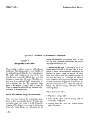 Under combat conditions, ranges are seldom known
in advance. Also, damp ground or poor visibility of-
ten make adjustment of fire by observation impossi-
ble. Under such conditions, the cone of fire may
miss the target completely, although there is an error
in range no greater than 100 meters. Therefore, cor-
rect range determination is highly important for ef-
fective machine gun fire. The maximum usable
range is that amount of range visible to either the
leader or gunner but still within the maximum effec-
tive range of the machine gun.
6401. Methods of Range Determination
There are many methods for determining range.
Some of these are estimating by eye, firing the gun,
measuring range from a map or aerial photograph,
stepping off the distance, or securing the information
from other units. Ranges are determined to the
nearest 100 meters for machine gun firing. In com-
bat, the most commonly used methods are estimat-
ing by eye and observed fire.
a. Estimating by Eye. Estimating by eye is the
method most often used in the field. First, it is im-
portant to realize certain conditions affecting the ap-
pearance of objects. Light and terrain can some-
times make objects seem much nearer or more dis-
tant than they really are. (Although, the effect of
these conditions on the appearance of objects within
the first 100 meters is negligible.) Whenever the ap-
pearance of objects is used as a basis for range esti-
mation, the observer makes allowances for the
following effects.
Objects seem nearer when–
Object is in a bright light.
Color of the object contrasts sharply with the
color of the background.
Looking over water, snow, or a uniform surface
like a wheat field.
MCWP 3-15.1 Employment and Gunnery
6-16
Figure 6-10. Classes of Fire With Respect to the Gun.
Section 4
Range Determination
 