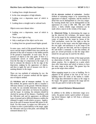 Looking from a height downward.
In the clear atmosphere of high altitudes.
Looking over a depression most of which is
hidden.
Looking down a straight road or railroad track.
Objects seem more distant when–
Looking over a depression, most of which is
visible.
There is poor light or fog.
Only a small part of the object can be seen.
Looking from low ground toward higher ground.
In some cases, much of the ground between the ob-
server and the target is hidden from view and the ap-
plication of the unit of measure to the hidden portion
of the ground is impossible. In such cases, the ap-
pearance of objects is the only guide. If there is a
considerable stretch of visible ground extending
from the flat edge of a depression to the target, it is
best to estimate the distance to the far edge of the
depression, judging by the appearance of objects,
and then to apply the unit of measure over the re-
maining distance to the target.
There are two methods of estimating by eye; the
100-meter unit of measure method and the appear-
ance-of-objects method.
(1) 100-Meter unit of measure method. To use
this method, the gunner must be able to visualize a
100-meter distance on the ground. With this distance
in mind, he can mentally determine how many of
these 100-meter units there are between his position
and the target. In training, his estimates should be
checked by pacing off the distance. Familiarity with
the 100-meter unit and its appearance on different
types of ground and at different distances enables the
estimator to apply it with relative accuracy. Applica-
tion of the unit of measure beyond 500 meters is dif-
ficult. For this reason, in ranges over 500 meters, it
is better to select a point halfway to the target, apply
the 100-meter unit up to that point, and multiply the
estimated distance by 2.
(2) An alternate method of estimation. Another
method of estimating ranges is by memorizing the
appearance of objects, vegetation, and the amount of
detail that can be distinguished at a few key ranges.
By learning details that can be distinguished on the
appearance of a man at 300, 500, 700, and 1,000
meters, a fairly reliable range estimation can be
made when a man is in the vicinity of the target.
b. Observed Firing. In determining the range us-
ing the observed fire technique, the gunner opens
fire on the target by the estimated range, moves the
center of impact into the target by means of the
T&E mechanism, resets the rear sight so that the
line of aim is on the target, notes the sight setting on
the rear sight, and announces it as the range to the
target. All guns are then laid, and fire is opened on
the unit leader’s command. To use this method, all
guns are zeroed previously so that the range deter-
mined for one gun may be used for the others.
When the ground in the vicinity of the target permits
no observation of strike, or when it is desired to
obtain surprise, fire is adjusted on a point which
does offer observation and which is known to have
the same range as the target. The gunner lays his
gun on the target when ordered.
When engaging targets in a tree or building, fire is
adjusted on the ground at the foot of the tree or
building where the strike of the bullets is visible.
The range thus determined is taken as the range to
the target. The gunner announces the range and ele-
vates his gun until it is laid on the target.
6402. Lateral Distance Measurement
In addition to the ability to determine range accu-
rately, the gunner needs a quick method of measur-
ing lateral distance right or left from a reference
point to a target.
Machine Guns and Machine Gun Gunnery MCWP 3-15.1
6-17
 