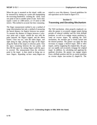 When the gun is mounted on the tripod, width can
be measured by aiming on a point and manipulating
the traversing handwheel, counting the clicks from
one point of aim to another point of aim. Each click
equals 1 meter at 1,000 meters, or 1/2 meter at 500
meters. This method is accurate but time consuming.
The finger measurement method is not a method of
range determination but only a method of measuring
the lateral distance (in fingers) between two points.
To measure the distance in fingers between a refer-
ence point and a target, extend the arm with the
palm outward, the fingers cupped, and the elbow
locked. Close one eye, raise the index finger, and
sight along its edge, placing the edge of the finger
along the flank of the target or reference point. Note
the space remaining between the two points, and
then fill this space by raising fingers until the space
is covered. The measurement from the reference
point to the target is then stated as being one or
more fingers, depending on how many fingers are
raised to cover this distance. General guidelines for
mil equivalent can be found in figure 6-11.
The T&E mechanism, when properly employed, en-
ables the gunner to accurately engage targets during
periods of reduced visibility and fire from defilade
positions, as well as to engage enemy positions lo-
cated on reverse slopes. By utilizing the T&E
mechanism, the machine gun is firmly locked into
the desired position. The gunner can apply the data
necessary to engage a desired target, shift to other
targets, and by reapplying the original data, the gun-
ner can rapidly and accurately reengage the original
target. In addition, by calculating and applying the
quadrant elevation, the gunner can engage targets
from a defilade position and fire on enemy positions
on reverse slopes (see section 12, chapter 6). The
MCWP 3-15.1 Employment and Gunnery
6-18
Figure 6-11. Estimating Angles in Mils With the Hand.
Section 5
Traversing and Elevating Mechanism
 