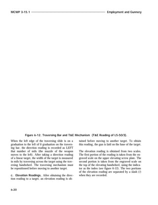 When the left edge of the traversing slide is on a
graduation to the left of 0 graduation on the travers-
ing bar, the direction reading is recorded as LEFT
that number of mils (the muzzle of the weapon
moves to the left). After taking a direction reading
of a linear target, the width of the target is measured
in mils by traversing across the target using the trav-
ersing handwheel. The traversing mechanism must
be repositioned before moving to another target.
c. Elevation Readings. After obtaining the direc-
tion reading to a target, an elevation reading is ob-
tained before moving to another target. To obtain
this reading, the gun is laid on the base of the target.
The elevation reading is obtained from two scales.
The first portion of the reading is taken from the en-
graved scale on the upper elevating screw plate. The
second portion is taken from the engraved scale on
the top of the elevating handwheel, using the indica-
tor as the index (see figure 6-12). The two portions
of the elevation reading are separated by a slash (/)
when they are recorded.
MCWP 3-15.1 Employment and Gunnery
6-20
Figure 6-12. Traversing Bar and T&E Mechanism (T&E Reading of L5-50/3).
 