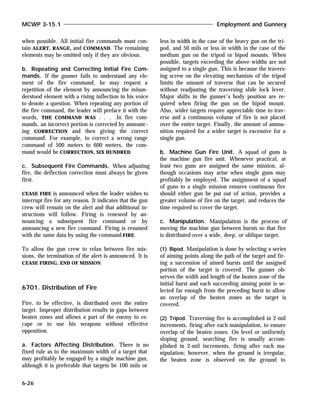 when possible. All initial fire commands must con-
tain ALERT, RANGE, and COMMAND. The remaining
elements may be omitted only if they are obvious.
b. Repeating and Correcting Initial Fire Com-
mands. If the gunner fails to understand any ele-
ment of the fire command, he may request a
repetition of the element by announcing the misun-
derstood element with a rising inflection in his voice
to denote a question. When repeating any portion of
the fire command, the leader will preface it with the
words, THE COMMAND WAS . . . .In fire com-
mands, an incorrect portion is corrected by announc-
ing CORRECTION and then giving the correct
command. For example, to correct a wrong range
command of 500 meters to 600 meters, the com-
mand would be CORRECTION, SIX HUNDRED.
c. Subsequent Fire Commands. When adjusting
fire, the deflection correction must always be given
first.
CEASE FIRE is announced when the leader wishes to
interrupt fire for any reason. It indicates that the gun
crew will remain on the alert and that additional in-
structions will follow. Firing is renewed by an-
nouncing a subsequent fire command or by
announcing a new fire command. Firing is resumed
with the same data by using the command FIRE.
To allow the gun crew to relax between fire mis-
sions, the termination of the alert is announced. It is
CEASE FIRING, END OF MISSION.
6701. Distribution of Fire
Fire, to be effective, is distributed over the entire
target. Improper distribution results in gaps between
beaten zones and allows a part of the enemy to es-
cape or to use his weapons without effective
opposition.
a. Factors Affecting Distribution. There is no
fixed rule as to the maximum width of a target that
may profitably be engaged by a single machine gun,
although it is preferable that targets be 100 mils or
less in width in the case of the heavy gun on the tri-
pod, and 50 mils or less in width in the case of the
medium gun on the tripod or bipod mounts. When
possible, targets exceeding the above widths are not
assigned to a single gun. This is because the travers-
ing screw on the elevating mechanism of the tripod
limits the amount of traverse that can be secured
without readjusting the traversing slide lock lever.
Major shifts in the gunner’s body position are re-
quired when firing the gun on the bipod mount.
Also, wider targets require appreciable time to trav-
erse and a continuous volume of fire is not placed
over the entire target. Finally, the amount of ammu-
nition required for a wider target is excessive for a
single gun.
b. Machine Gun Fire Unit. A squad of guns is
the machine gun fire unit. Whenever practical, at
least two guns are assigned the same mission, al-
though occasions may arise when single guns may
profitably be employed. The assignment of a squad
of guns to a single mission ensures continuous fire
should either gun be put out of action, provides a
greater volume of fire on the target, and reduces the
time required to cover the target.
c. Manipulation. Manipulation is the process of
moving the machine gun between bursts so that fire
is distributed over a wide, deep, or oblique target.
(1) Bipod. Manipulation is done by selecting a series
of aiming points along the path of the target and fir-
ing a succession of aimed bursts until the assigned
portion of the target is covered. The gunner ob-
serves the width and length of the beaten zone of the
initial burst and each succeeding aiming point is se-
lected far enough from the preceding burst to allow
an overlap of the beaten zones as the target is
covered.
(2) Tripod. Traversing fire is accomplished in 2-mil
increments, firing after each manipulation, to ensure
overlap of the beaten zones. On level or uniformly
sloping ground, searching fire is usually accom-
plished in 2-mil increments, firing after each ma-
nipulation; however, when the ground is irregular,
the beaten zone is observed on the ground to
MCWP 3-15.1 Employment and Gunnery
6-26
 