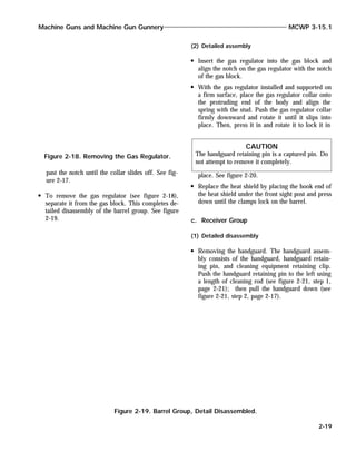 past the notch until the collar slides off. See fig-
ure 2-17.
To remove the gas regulator (see figure 2-18),
separate it from the gas block. This completes de-
tailed disassembly of the barrel group. See figure
2-19.
(2) Detailed assembly
Insert the gas regulator into the gas block and
align the notch on the gas regulator with the notch
of the gas block.
With the gas regulator installed and supported on
a firm surface, place the gas regulator collar onto
the protruding end of the body and align the
spring with the stud. Push the gas regulator collar
firmly downward and rotate it until it slips into
place. Then, press it in and rotate it to lock it in
place. See figure 2-20.
Replace the heat shield by placing the hook end of
the heat shield under the front sight post and press
down until the clamps lock on the barrel.
c. Receiver Group
(1) Detailed disassembly
Removing the handguard. The handguard assem-
bly consists of the handguard, handguard retain-
ing pin, and cleaning equipment retaining clip.
Push the handguard retaining pin to the left using
a length of cleaning rod (see figure 2-21, step 1,
page 2-21); then pull the handguard down (see
figure 2-21, step 2, page 2-17).
Machine Guns and Machine Gun Gunnery MCWP 3-15.1
2-19
CAUTION
The handguard retaining pin is a captured pin. Do
not attempt to remove it completely.
Figure 2-18. Removing the Gas Regulator.
Figure 2-19. Barrel Group, Detail Disassembled.
 