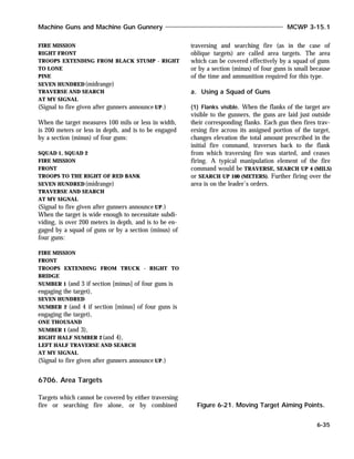 FIRE MISSION
RIGHT FRONT
TROOPS EXTENDING FROM BLACK STUMP - RIGHT
TO LONE
PINE
SEVEN HUNDRED(midrange)
TRAVERSE AND SEARCH
AT MY SIGNAL
(Signal to fire given after gunners announce UP.)
When the target measures 100 mils or less in width,
is 200 meters or less in depth, and is to be engaged
by a section (minus) of four guns:
SQUAD 1, SQUAD 2
FIRE MISSION
FRONT
TROOPS TO THE RIGHT OF RED BANK
SEVEN HUNDRED(midrange)
TRAVERSE AND SEARCH
AT MY SIGNAL
(Signal to fire given after gunners announce UP.)
When the target is wide enough to necessitate subdi-
viding, is over 200 meters in depth, and is to be en-
gaged by a squad of guns or by a section (minus) of
four guns:
FIRE MISSION
FRONT
TROOPS EXTENDING FROM TRUCK - RIGHT TO
BRIDGE
NUMBER 1 (and 3 if section [minus] of four guns is
engaging the target),
SEVEN HUNDRED
NUMBER 2 (and 4 if section [minus] of four guns is
engaging the target),
ONE THOUSAND
NUMBER 1 (and 3),
RIGHT HALF NUMBER 2 (and 4),
LEFT HALF TRAVERSE AND SEARCH
AT MY SIGNAL
(Signal to fire given after gunners announce UP.)
6706. Area Targets
Targets which cannot be covered by either traversing
fire or searching fire alone, or by combined
traversing and searching fire (as in the case of
oblique targets) are called area targets. The area
which can be covered effectively by a squad of guns
or by a section (minus) of four guns is small because
of the time and ammunition required for this type.
a. Using a Squad of Guns
(1) Flanks visible. When the flanks of the target are
visible to the gunners, the guns are laid just outside
their corresponding flanks. Each gun then fires trav-
ersing fire across its assigned portion of the target,
changes elevation the total amount prescribed in the
initial fire command, traverses back to the flank
from which traversing fire was started, and ceases
firing. A typical manipulation element of the fire
command would be TRAVERSE, SEARCH UP 4 (MILS)
or SEARCH UP 100 (METERS). Further firing over the
area is on the leader’s orders.
Machine Guns and Machine Gun Gunnery MCWP 3-15.1
6-35
Figure 6-21. Moving Target Aiming Points.
 
