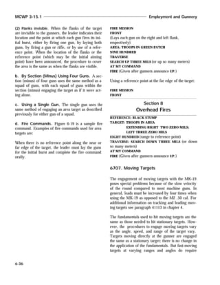 (2) Flanks invisible. When the flanks of the target
are invisible to the gunners, the leader indicates their
location and the point at which each gun fires its ini-
tial burst, either by firing one gun, by laying both
guns, by firing a gun or rifle, or by use of a refer-
ence point. When the location of the flanks or the
reference point (which may be the initial aiming
point) have been announced, the procedure to cover
the area is the same as when the flanks are visible.
b. By Section (Minus) Using Four Guns. A sec-
tion (minus) of four guns uses the same method as a
squad of guns, with each squad of guns within the
section (minus) engaging the target as if it were act-
ing alone.
c. Using a Single Gun. The single gun uses the
same method of engaging an area target as described
previously for either gun of a squad.
d. Fire Commands. Figure 6-19 is a sample fire
command. Examples of fire commands used for area
targets are:
When there is no reference point along the near or
far edge of the target, the leader must lay the guns
for the initial burst and complete the fire command
orally.
FIRE MISSION
FRONT
(Lays each gun on the right and left flank,
respectively)
AREA: TROOPS IN GREEN PATCH
NINE HUNDRED
TRAVERSE
SEARCH UP THREE MILS (or up so many meters)
AT MY COMMAND
FIRE (Given after gunners announce UP.)
Using a reference point at the far edge of the target:
FIRE MISSION
FRONT
REFERENCE: BLACK STUMP
TARGET: TROOPS IN AREA
EXTENDING RIGHT TWO ZERO MILS;
LEFT THREE ZERO MILS
EIGHT HUNDRED (range to reference point)
TRAVERSE: SEARCH DOWN THREE MILS (or down
so many meters)
AT MY COMMAND
FIRE (Given after gunners announce UP.)
6707. Moving Targets
The engagement of moving targets with the MK-19
poses special problems because of the slow velocity
of the round compared to most machine guns. In
general, leads must be increased by four times when
using the MK-19 as opposed to the M2 .50 cal. For
additional information on tracking and leading mov-
ing targets see paragraph 41113 in chapter 4.
The fundamentals used to hit moving targets are the
same as those needed to hit stationary targets. How-
ever, the procedures to engage moving targets vary
as the angle, speed, and range of the target vary.
Targets moving directly at the gunner are engaged
the same as a stationary target; there is no change in
the application of the fundamentals. But fast-moving
targets at varying ranges and angles do require
MCWP 3-15.1 Employment and Gunnery
6-36
Section 8
Overhead Fires
 