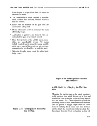 from the gun to target is less than 350 meters or
exceeds 850 meters.
The commanders of troops required to move be-
neath overhead fires must be informed that such
fires are planned.
Ensure that all members of the gun crew are
aware of the safety limit.
Do not allow cones of fire to cross over the heads
of friendly troops.
Application of gunner’s and leader’s rules re-
quires that the guns be accurately zeroed.
Since the trajectories of the M240G tracer ammu-
nition are unpredictable beyond 750 meters
(which results from the round becoming unstable
as the tracer material burns out), do not use tracer
ammunition for overhead fires beyond this range.
When the friendly troops reach the safety limit,
firing ceases.
6901. Methods of Laying the Machine
Gun
Mounting the machine gun on the tripod provides a
stable platform from which the gun can be fired and
enables the crew to engage targets utilizing both di-
rect and indirect fire. These capabilities provide the
means by which accurate data can be collected to en-
able the gunner to engage targets under all condi-
tions of visibility. In all cases, care must be taken
not to disturb the mount once initial readings have
been taken from the T&E mechanism, as this will
Machine Guns and Machine Gun Gunnery MCWP 3-15.1
6-45
Figure 6-33. Field Expedient–Horizontal
Log Method.
Figure 6-34. Field Expedient–Notched
Stake Method.
 