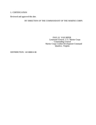 5. CERTIFICATION
Reviewed and approved this date.
BY DIRECTION OF THE COMMANDANT OF THE MARINE CORPS
PAUL K. VAN RIPER
Lieutenant General, U.S. Marine Corps
Commanding General
Marine Corps Combat Development Command
Quantico, Virginia
DISTRIBUTION: 143 000014 00
 