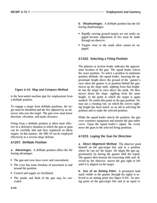 is the best-suited machine gun for employment from
a defilade position.
To engage a target from defilade positions, the tar-
get must be identified and the fire adjusted by an ob-
server who sees the target. The gun crew must know
direction, elevation, and mask clearance.
Firing from a defilade position is often most effec-
tive in a defensive situation in which the gun or guns
can be carefully laid and fires registered on likely
targets. In this manner, the MK-19 can be employed
effectively in a reverse-slope defense.
61201. Defilade Position
a. Advantages. A defilade position offers the fol-
lowing advantages:
The gun and crew have cover and concealment.
The crew has some freedom of movement in and
around the position.
Control and supply are facilitated.
The smoke and flash of the gun may be con-
cealed.
b. Disadvantages. A defilade position has the fol-
lowing disadvantages:
Rapidly moving ground targets are not easily en-
gaged because adjustment of fire must be made
through an observer.
Targets close to the mask often cannot be en-
gaged.
61202. Selecting a Firing Position
The platoon or section leader indicates the approxi-
mate location of the gun. The squad leader selects
the exact position. To select a position in minimum
position defilade, the squad leader, knowing the ap-
proximate height above the ground of the gunner’s
eyes when the gunner is in position behind the gun,
moves up the slope until, sighting from that height,
he has the target in view above the mask. He then
moves down the slope, sighting from the same
height, to the point at which the target is again
masked. He marks this point as the gun position. He
may use a cleaning rod, on which the correct sight-
ing height has been noted, as an aid in selecting the
position and to make the selected position.
While the squad leader selects the position, the gun
crew examines equipment and mounts the gun under
cover. Upon the squad leader’s signal, the crews
move the guns to the selected firing positions.
61203. Laying the Gun for Direction
a. Direct Alignment Method. The observer posts
himself on the gun-target line and in a position
where he can see the target. He aligns the gun ap-
proximately by having the gunner shift the tripod.
The gunner then loosens the traversing slide and, di-
rected by the observer, moves the gun right or left
until it is aligned on the target.
b. Use of an Aiming Point. A prominent land-
mark visible to the gunner through his sights is se-
lected as an aiming point (see figure 6-42). An aim-
ing point on the gun-target line and at an equal or
MCWP 3-15.1 Employment and Gunnery
6-56
Figure 6-43. Map and Compass Method.
 