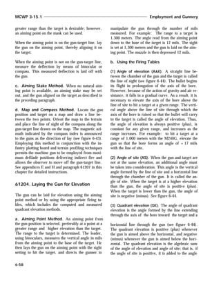 greater range than the target is desirable; however,
an aiming point on the mask can be used.
When the aiming point is on the gun-target line, lay
the gun on the aiming point, thereby aligning it on
the target.
When the aiming point is not on the gun-target line,
measure the deflection by means of binocular or
compass. This measured deflection is laid off with
the gun.
c. Aiming Stake Method. When no natural aim-
ing point is available, an aiming stake may be set
out, and the gun aligned on the target as described in
the preceding paragraph.
d. Map and Compass Method. Locate the gun
position and target on a map and draw a line be-
tween the two points. Orient the map to the terrain
and place the line of sight of the compass along the
gun-target line drawn on the map. The magnetic azi-
muth indicated by the compass index is announced
to the guns as the direction of lay (see figure 6-43).
Employing this method in conjunction with the in-
fantry plotting board and terrain profiling techniques
permits the machine gun to be employed from maxi-
mum defilade positions delivering indirect fire and
allows the observer to move off the gun-target line.
See appendices E and H and paragraph 61207 in this
chapter for detailed instructions.
61204. Laying the Gun for Elevation
The gun can be laid for elevation using the aiming
point method or by using the appropriate firing ta-
bles, which includes the computed and measured
quadrant elevation methods.
a. Aiming Point Method. An aiming point from
the gun position is selected, preferably at a point at a
greater range and higher elevation than the target.
The range to the target is determined. The leader,
using binoculars, measures the vertical angle in mils
from the aiming point to the base of the target. He
then lays the gun on the aiming point with the sight
setting to hit the target, and directs the gunner to
manipulate the gun through the number of mils
measured. For example: The range to a target is
1,300 meters. The angle read from the aiming point
down to the base of the target is 12 mils. The sight
is set at 1,300 meters and the gun is laid on the aim-
ing point. The muzzle is then depressed 12 mils.
b. Using the Firing Tables
(1) Angle of elevation (A&E). A straight line be-
tween the chamber of the gun and the target is called
the line of sight (see figure 6-44). The bullet begins
its flight in prolongation of the axis of the bore.
However, because of the action of gravity and air re-
sistance, it falls in a gradual curve. As a result, it is
necessary to elevate the axis of the bore above the
line of site to hit a target at a given range. The verti-
cal angle above the line of site through which the
axis of the bore is raised so that the bullet will carry
to the target is called the angle of elevation. Thus,
the angle of elevation is always positive (plus), is
constant for any given range, and increases as the
range increases. For example: to hit a target at a
range of 1,000 meters with the M240G, elevate the
gun so that the bore forms an angle of +17 mils
with the line of site.
(2) Angle of site (AS). When the gun and target are
not at the same elevation, an additional angle must
be taken into consideration. This angle is the vertical
angle formed by the line of site and a horizontal line
through the chamber of the gun. It is called the an-
gle of site. When the target is at a higher elevation
than the gun, the angle of site is positive (plus).
When the target is lower than the gun, the angle of
site is negative (minus). See figure 6-44.
(3) Quadrant elevation (QE). The angle of quadrant
elevation is the angle formed by the line extending
through the axis of the bore toward the target and a
horizontal line through the gun (see figure 6-44).
The quadrant elevation is positive (plus) whenever
the gun is aimed above the horizontal, and negative
(minus) whenever the gun is aimed below the hori-
zontal. The quadrant elevation is the algebraic sum
of the angle of elevation and angle of site; that is, if
the angle of site is positive, it is added to the angle
MCWP 3-15.1 Employment and Gunnery
6-58
 
