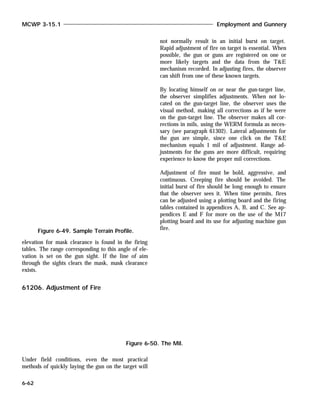 elevation for mask clearance is found in the firing
tables. The range corresponding to this angle of ele-
vation is set on the gun sight. If the line of aim
through the sights clears the mask, mask clearance
exists.
61206. Adjustment of Fire
Under field conditions, even the most practical
methods of quickly laying the gun on the target will
not normally result in an initial burst on target.
Rapid adjustment of fire on target is essential. When
possible, the gun or guns are registered on one or
more likely targets and the data from the T&E
mechanism recorded. In adjusting fires, the observer
can shift from one of these known targets.
By locating himself on or near the gun-target line,
the observer simplifies adjustments. When not lo-
cated on the gun-target line, the observer uses the
visual method, making all corrections as if he were
on the gun-target line. The observer makes all cor-
rections in mils, using the WERM formula as neces-
sary (see paragraph 61302). Lateral adjustments for
the gun are simple, since one click on the T&E
mechanism equals 1 mil of adjustment. Range ad-
justments for the guns are more difficult, requiring
experience to know the proper mil corrections.
Adjustment of fire must be bold, aggressive, and
continuous. Creeping fire should be avoided. The
initial burst of fire should be long enough to ensure
that the observer sees it. When time permits, fires
can be adjusted using a plotting board and the firing
tables contained in appendices A, B, and C. See ap-
pendices E and F for more on the use of the M17
plotting board and its use for adjusting machine gun
fire.
MCWP 3-15.1 Employment and Gunnery
6-62
Figure 6-49. Sample Terrain Profile.
Figure 6-50. The Mil.
 