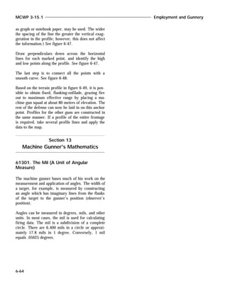 as graph or notebook paper, may be used. The wider
the spacing of the line the greater the vertical exag-
geration in the profile; however, this does not affect
the information.) See figure 6-47.
Draw perpendiculars down across the horizontal
lines for each marked point, and identify the high
and low points along the profile. See figure 6-47.
The last step is to connect all the points with a
smooth curve. See figure 6-48.
Based on the terrain profile in figure 6-49, it is pos-
sible to obtain fixed, flanking-enfilade, grazing fire
out to maximum effective range by placing a ma-
chine gun squad at about 80 meters of elevation. The
rest of the defense can now be laid in on this anchor
point. Profiles for the other guns are constructed in
the same manner. If a profile of the entire frontage
is required, take several profile lines and apply the
data to the map.
61301. The Mil (A Unit of Angular
Measure)
The machine gunner bases much of his work on the
measurement and application of angles. The width of
a target, for example, is measured by constructing
an angle which has imaginary lines from the flanks
of the target to the gunner’s position (observer’s
position).
Angles can be measured in degrees, mils, and other
units. In most cases, the mil is used for calculating
firing data. The mil is a subdivision of a complete
circle. There are 6,400 mils in a circle or approxi-
mately 17.8 mils in 1 degree. Conversely, 1 mil
equals .05625 degrees.
Section 13
Machine Gunner's Mathematics
MCWP 3-15.1 Employment and Gunnery
6-64
 