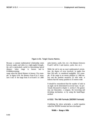 Because a constant mathematical relationship exists
between angles and sides in a right-angled triangle,
the mil is particularly useful in determining lateral
distance when range is known and in
61406determining
range when the lateral distance is known. For exam-
ple, in figure 6-50, the distance from B to C meas-
ures 1 mil. If the range from A to B and C is 1,000
units (meters, yards, feet, etc.), the distance between
B and C will be 1 unit (meters, yards, feet, etc.).
While the mil is not an exact mathematical calcula-
tion, the degree of error involved, in angles less
than 350 mils, is considered negligible. For exam-
ple, if the range to an enemy position is 1,000 me-
ters and the position measures 25 mils wide, it
follows that the enemy position is 25 meters wide.
It should be remembered that the number of mils in
an angle can be determined in several ways. As pre-
viously discussed in chapter 5, section 4, the gunner
may use binoculars, a compass, the traversing and
deviating mechanism, or by using the hand/finger
method.
61302. The Mil Formula (WERM Formula)
Combining the above principles, a useful equation
called the WERM formula has been developed.
Width = Range x Mils
MCWP 3-15.1 Employment and Gunnery
6-66
Figure 6-56. Target Course Names.
 