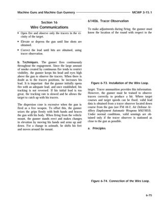 Open fire and observe only the tracers in the vi-
cinity of the target.
Elevate or depress the gun until line shots are
obtained.
Correct the lead until hits are obtained, using
tracer observation.
b. Techniques. The gunner fires continuously
throughout the engagement. Since the large amount
of smoke created by continuous fire tends to restrict
visibility, the gunner keeps his head and eyes high
above the gun to observe the tracers. When there is
doubt as to the tracers positions, he increases his
lead. It is important that the gunner initially opens
fire with an adequate lead, and once established, his
tracking is not reversed. If his initial lead is too
great, the tracking rate is slowed and he allows the
target to catch up with his tracers.
The dispersion cone is excessive when the gun is
fired as a free weapon. To offset this, the gunner
seizes the grips firmly with both hands and braces
the gun with his body. When firing from the vehicle
mount, the gunner stands erect and makes changes
in elevation by moving his hands and arms up and
down. For a change in azimuth, he shifts his feet
and moves around the mount.
61406. Tracer Observation
To make adjustments during firing, the gunner must
know the location of the round with respect to the
target. Tracer ammunition provides this information.
However, the gunner must be trained to observe
tracers correctly to produce a hit. Where target
courses and target speeds can be fixed, valid lead
data is obtained from a tracer observer located down
course from the gun (see FM 44-2, Air Defense Ar-
tillery Employment Automatic Weapons M42/M55).
Under normal conditions, valid sensings are ob-
tained only if the tracer observer is stationed as
close to the gun as possible.
a. Principles
Machine Guns and Machine Gun Gunnery MCWP 3-15.1
6-75
Figure 6-73. Installation of the Wire Loop.
Section 16
Wire Communications
Figure 6-74. Connection of the Wire Loop.
 