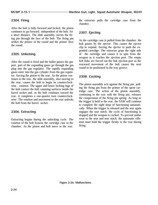 2304. Firing
After the bolt is fully forward and locked, the piston
continues to go forward, independent of the bolt, for
a short distance. The slide assembly carries the fir-
ing pin through the face of the bolt. The firing pin
strikes the primer of the round and the primer fires
the round.
2305. Unlocking
After the round is fired and the bullet passes the gas
port, part of the expanding gases go through the gas
plug into the gas regulator. The rapidly expanding
gases enter into the gas cylinder from the gas regula-
tor, forcing the piston to the rear. As the piston con-
tinues to the rear, the slide assembly, also moving to
the rear, causes the bolt to begin its counterclock-
wise rotation. The upper and lower locking lugs of
the bolt contact the bolt camming surfaces inside the
barrel socket and, as the bolt continues toward the
rear, it completes a one-quarter turn counterclock-
wise. The rotation and movement to the rear unlocks
the bolt from the barrel socket.
2306. Extracting
Extracting begins during the unlocking cycle. The
rotation of the bolt loosens the cartridge case in the
chamber. As the piston and bolt move to the rear,
the extractor pulls the cartridge case from the
chamber.
2307. Ejecting
As the cartridge case is pulled from the chamber, the
bolt passes by the ejector. This causes the ejector
clip to expand, forcing the ejector to push the ex-
pended cartridge. The extractor grips the right side
of the cartridge and causes it to spin from the
weapon as it reaches the ejection port. The empty
belt links are forced out the link ejection port as the
rearward movement of the bolt causes the next
round to be positioned in the tray groove.
2308. Cocking
The piston assembly acts against the firing pin, pull-
ing the firing pin from the primer of the spent car-
tridge case. The action of the piston assembly,
continuing to the rear with the firing pin, releases
the compression of the firing pin spring. As long as
the trigger is held to the rear, the SAW will continue
to complete the eight steps of functioning automati-
cally. When the trigger is released and the sear again
engages the sear notch, the cycle of functioning is
stopped and the weapon is cocked. To prevent undue
wear to the sear and sear notch, the automatic rifle-
man must hold the trigger firmly to the rear during
firing.
MCWP 3-15.1 Machine Gun, Light, Squad Automatic Weapon, M249
2-24
Figure 2-26. Malfunctions.
 