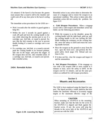 (15 minutes) if the barrel is hot because the gunner
must assume that a round is still in the chamber and
could cook off at any time prior to the barrel cooling
off.
The immediate action procedures for the SAW are—
Wait 5 seconds after the misfire to guard against a
hang fire.
Within the next 5 seconds (to guard against a
cook off) pull and lock the cocking handle to the
rear while observing the ejection port to see if a
cartridge case, belt link, or round is ejected. En-
sure that the bolt remains to the rear to prevent
double feeding if a round or cartridge case is not
ejected.
If a cartridge case, belt link, or a round is ejected,
push the cocking handle to its forward position,
take aim on the target, and press the trigger. If
the weapon does not fire, take remedial action. If
a cartridge case, belt link, or round is not ejected,
take remedial action.
2404. Remedial Action
Remedial action is any action taken to determine the
cause of a stoppage and to restore the weapon to an
operational condition. This action is taken only after
immediate action did not remedy the problem. See
figure 2-27.
a. Cold Weapon Procedures. When a stoppage
occurs with a cold weapon and immediate action has
failed, use the following procedures:
While the weapon is on the shoulder, grasp the
cocking handle with the right hand, palm up, pull
the cocking handle to the rear locking the bolt.
While holding the resistance on the cocking han-
dle, move the safety to SAFE and return the cock-
ing handle forward.
Place the weapon on the ground or away from the
face, open the feed cover, and perform the five-
point safety check (page 2-9). Reload and con-
tinue to fire.
If it does not fire, clear the weapon and inspect it
and the ammunition.
b. Hot Weapon Procedures. If the stoppage oc-
curs with a hot weapon (200 or more rounds in 2
minutes or less), move the safety to SAFE, let the
weapon cool for 15 minutes, and use the same pro-
cedures as outlined for cold weapon procedures.
Section 5
Mounts and Accessories
The SAW is best employed using the bipod for sup-
port. The bipod provides a stable platform that best
enables the automatic rifleman to accurately engage
targets at the maximum effective range of the
Machine Guns and Machine Gun Gunnery MCWP 3-15.1
2-27
Figure 2-28. Lowering the Bipod.
CAUTION
When mounting an AN/PVS-4 to the mounting
bracket, make sure that the hole for the screw in
the AN/PVS-4 is aligned and flush against the
bracket screw. If not, the screw will strip the
threads in the screw hole of the AN/PVS-4 and
prevent use with the SAW.
 