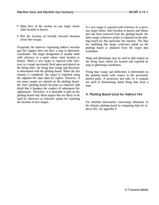 Mass fires of the section on any target whose
chart location is known.
Plot the location of friendly forward elements
(front line troops).
Frequently the observer requesting indirect machine
gun fire support does not have a map to determine
coordinates. His target designation is usually made
with reference to a point whose chart location is
known. When a new target is reported with refer-
ence to a target previously fired upon and plotted on
the firing chart, the firing data (range and direction)
is determined with the plotting board. When the fire
mission is completed, the target is replotted using
the adjusted fire data (data for replot). However, if
too many targets are plotted on the plotting board,
the chart (plotting board) becomes so cluttered with
detail that it hampers the conduct of subsequent fire
adjustments. Therefore, it is desirable to plot on the
plotting board only those targets that are likely to be
used by observers as reference points for reporting
the location of new targets.
If a new target is reported with reference to a previ-
ous target whose chart location is known and whose
plot has been removed from the plotting board, the
latter target (reference point) is replotted on the plot-
ting board for this particular fire mission. The data
for replotting this target (reference point) on the
plotting board is obtained from the target data
worksheet.
Maps and photomaps may be used to plot targets on
the firing chart which are located and reported by
map or photomap coordinates.
Firing data (range and deflection) is determined on
the plotting board with respect to the previously
plotted point. A protractor and ruler or a compass
are used in determining initial firing data from a
map.
4. Plotting Board Used for Indirect Fire
For detailed information concerning utilization of
the infantry plotting board in computing data for in-
direct fire, see appendix F.
Machine Guns and Machine Gun Gunnery MCWP 3-15.1
E-7 (reverse blank)
 