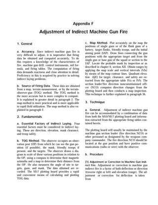 1. General
a. Accuracy. Since indirect machine gun fire is
very difficult to adjust, it is imperative that firing
data be obtained and computed accurately. To do
this requires a knowledge of the characteristics of
fire, machine gun drill, control instruments, mil for-
mula, and firing tables. The computation of firing
data demands exactness and close attention to detail.
Proficiency in this is acquired by practice in solving
indirect laying problems.
b. Source of Firing Data. These data are obtained
from a map, terrain measurement, or by the terrain-
observer-gun (TOG) method. The TOG method is
the more accurate but is more complex to compute.
It is explained in greater detail in paragraph 2. The
map method is more practical and is more applicable
to rapid field utilization. The map method is also ex-
plained in paragraph 2.
2. Fundamentals
a. Essential Factors of Indirect Laying. Four
essential factors must be considered in indirect lay-
ing. These are direction, elevation, mask clearance,
and troop safety.
b. TOG Method. The observer occupies an obser-
vation post (OP) from which he can see the gun po-
sition (if possible), the mask, friendly troops if
present, and the targets. The observer draws a dia-
gram to scale of these various positions in relation to
the OP, using a compass to determine their magnetic
azimuths and a map to determine their distance from
the OP. He also measures the angle of site to tar-
gets, guns, and mask. The data obtained are re-
corded. The M17 plotting board provides a rapid
and convenient means of calculating and plotting
TOG data.
c. Map Method. Plot accurately on the map the
positions of single guns or of the flank guns of a
battery, target flanks, friendly troops, and the initial
aiming point (IAP). Draw lines connecting the gun
positions with the appropriate target and from the
single gun or base gun of the squad or section to the
IAP. Locate the probable mask by inspection or as
described in chapter 6, section XII. Obtain ranges by
applying the map scale and vertical intervals (VIs)
by means of the map contour lines. Quadrant eleva-
tion (QE) for target, clearance, and safety are ex-
tracted from the appropriate table IVa or IVb. The
section leader/fire direction noncommissioned offi-
cer (NCO) computes direction changes from the
plotting board and then conducts a map inspection.
This technique is further explained in paragraph 3b.
3. Technique
a. General. Adjustment of indirect machine gun
fire can be accommodated by a combination of data
from both the M10/M17 plotting board and informa-
tion extracted from the appropriate firing tables con-
tained herein.
The plotting board will usually be maintained by the
machine gun section leader (fire direction NCO) or
other personnel as designated by the weapons com-
pany commander. The fire direction NCO should be
located at the gun position and have positive com-
munications (radio or wire) with the observer.
b. Procedure
(1) Adjustment or Correction to Machine Gun Indi-
rect Fire. Adjustment or correction to machine gun
indirect fire is a factor of both deflection or direction
(traverse right or left) and elevation (range). The ad-
justment or correction for deflection is taken
from
Appendix F
Adjustment of Indirect Machine Gun Fire
 
