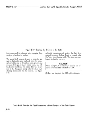 is recommended for cleaning when changing from
one type of lubricant to another.
The special tool, scraper, is used to clean the gas
system. Just as its name implies it is used to scrape
carbon buildup out of the various ports, grooves and
recesses of the gas cylinder, piston, block, and col-
lar. See the text below for details. This tool is car-
ried in the handguard along with the other SL-3
cleaning components for the weapon. See figure
2-34.
All metal components and surfaces that have been
exposed to powder fouling should be cleaned using
CLP on a bore-cleaning patch. The same procedure
is used to clean the receiver.
CAUTION
When using CLP, no other type cleaner can be
used. Never mix CLP with RBC or LSA.
(1) Bore and chamber. Use CLP and fresh swabs.
MCWP 3-15.1 Machine Gun, Light, Squad Automatic Weapon, M249
2-34
Figure 2-37. Cleaning the Grooves of the Body.
Figure 2-38. Cleaning the Front Interior and Internal Grooves of the Gas Cylinder.
 