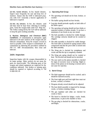 (2) Hot, humid climates. In hot, humid climates,
inspect more frequently for rust and keep free of
moisture. Ensure that the SAW is lubricated prop-
erly with CLP. Generally a heavier application of
lubricant is required.
(3) Hot, dry climates. In hot, dry climates, sand
and dust must be kept from collecting in working
parts. Clean the weapon daily with CLP. Wipe dry.
The Teflon coating left by the CLP will be sufficient
to keep the parts working smoothly.
b. Nuclear, Biological, and Chemical (NBC)
Conditions. If contamination is anticipated, apply
lubricant to all outer surfaces of the weapon (do not
lubricate ammunition). Keep the weapon covered as
much as possible. If the weapon is contaminated, de-
contaminate by following the procedures outlined in
FM 3-5, NBC Decontamination, then clean and
lubricate.
2604. Inspection
Inspection begins with the weapon disassembled in
its major groups. Shiny surfaces do not mean the
parts are unserviceable. The following parts of the
weapon and related equipment are inspected for the
conditions indicated. Any broken or missing parts
should be repaired or replaced according to TM
9-1005-201-10.
a. Operating Rod Group
The operating rod should not be bent, broken, or
cracked.
The buffer spring should not have breaks.
Lug pins should protrude equally on both sides of
the buffer spacer.
The operating rod spring should not have kinks or
separated strands or broken strands. It can have a
maximum of one break on any one strand.
The bolt assembly is checked for visible damage.
The cartridge extractor should not be cracked or
chipped.
The slide assembly is checked for visible damage.
The feed roller is checked for spring tension when
compressed and that the pivot slide is locked onto
the slide assembly.
The firing pin is checked for straightness and
cracks and that the tip is completely rounded.
The firing pin spring should not be crushed or
bent. The beveled end should not be stretched.
The sear notch on the piston assembly is checked
for signs of excessive wear or burring. Slight ro-
tation of the piston on its housing is normal and is
not cause for rejection.
b. Barrel Group
The flash suppressor should not be cracked, and it
should be fastened securely.
The front sight post and front sight base must not
be bent, cracked, or broken.
Weapons already zeroed should not be adjusted.
The heat shield assembly is inspected for damage,
cracks, or broken retaining clamps.
The gas regulator and collar are checked for
cracks or burrs.
The barrel is checked for bulges, cracks, bends,
obstructions, or pits in the chamber or bore.
The gas plug is checked for obstructions, cracks,
and bulges.
Machine Guns and Machine Gun Gunnery MCWP 3-15.1
2-37
 