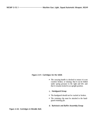 The carrying handle is checked to ensure it is not
cracked, broken, or missing; that it can be folded
under spring pressure to the right and left; and
that it remains locked in an upright position.
c. Handguard Group
The handguard should not be cracked or broken.
The retaining clip must be attached to the hand-
guard retaining pin.
d. Buttstock and Buffer Assembly Group
MCWP 3-15.1 Machine Gun, Light, Squad Automatic Weapon, M249
Figure 2-41. Cartridges for the SAW.
Figure 2-42. Cartridges in Metallic Belt.
 