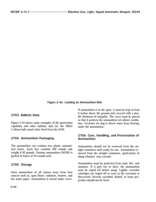 2703. Ballistic Data
Figure 2-43 shows some examples of the penetration
capability and other ballistic data for the M855
5.56mm ball round when fired from the SAW.
2704. Ammunition Packaging
The ammunition can contains two plastic ammuni-
tion boxes. Each box contains 200 rounds and
weighs 6.92 pounds. Dummy ammunition (M199) is
packed in boxes of 20 rounds each.
2705. Storage
Store ammunition of all classes away form heat
sources such as; open flame, radiators, heaters, and
hot water pipes. Ammunition is stored under cover.
If ammunition is in the open, it must be kept at least
6 inches above the ground and covered with a dou-
ble thickness of tarpaulin. The cover must be placed
so that it protects the ammunition yet allows ventila-
tion. Trenches are dug to divert water from flowing
under the ammunition.
2706. Care, Handling, and Preservation of
Ammunition
Ammunition should not be removed from the air-
tight containers until ready for use. Ammunition re-
moved from the airtight containers, particularly in
damp climates, may corrode.
Ammunition must be protected from mud, dirt, and
moisture. If it gets wet or dirty, the ammunition
must be wiped off before using. Lightly corroded
cartridges are wiped off as soon as the corrosion is
discovered. Heavily corroded, dented, or loose pro-
jectiles should not be fired.
MCWP 3-15.1 Machine Gun, Light, Squad Automatic Weapon, M249
2-42
Figure 2-46. Loading an Ammunition Belt.
 
