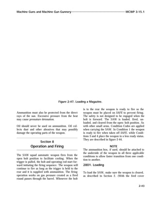 Ammunition must also be protected from the direct
rays of the sun. Excessive pressure from the heat
may cause premature detonation.
Oil should never be used on ammunition. Oil col-
lects dust and other abrasives that may possibly
damage the operating parts of the weapon.
Section 8
Operation and Firing
The SAW squad automatic weapon fires from the
open bolt position to facilitate cooling. When the
trigger is pulled, the bolt and operating rod start for-
ward initiating the firing sequence. The weapon will
continue to fire as long as the trigger is held to the
rear and it is supplied with ammunition. The firing
operation works on gas pressure created as a fired
round passes through the barrel. Whenever the bolt
is to the rear the weapon is ready to fire so the
weapon must be placed on SAFE to prevent firing.
The safety is not designed to be engaged when the
bolt is forward. The SAW is loaded, fired, un-
loaded, and cleared from the open- bolt position. As
with other small arms, Condition Codes are applied
when carrying the SAW. In Condition 1 the weapon
is ready to fire when taken off SAFE, while Condi-
tions 3 and 4 place the weapon in a less ready status.
They are described in figure 2-44.
NOTE
The ammunition box, if used, should be attached to
the underside of the weapon in all three applicable
conditions to allow faster transition from one condi-
tion to another.
2801. Loading
To load the SAW, make sure the weapon is cleared,
as described in Section 2. (With the feed cover
Machine Guns and Machine Gun Gunnery MCWP 3-15.1
2-43
Figure 2-47. Loading a Magazine.
 