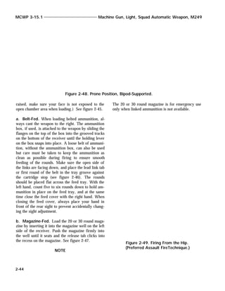 raised, make sure your face is not exposed to the
open chamber area when loading.) See figure 2-45.
a. Belt-Fed. When loading belted ammunition, al-
ways cant the weapon to the right. The ammunition
box, if used, is attached to the weapon by sliding the
flanges on the top of the box into the grooved tracks
on the bottom of the receiver until the holding lever
on the box snaps into place. A loose belt of ammuni-
tion, without the ammunition box, can also be used
but care must be taken to keep the ammunition as
clean as possible during firing to ensure smooth
feeding of the rounds. Make sure the open side of
the links are facing down, and place the lead link tab
or first round of the belt in the tray groove against
the cartridge stop (see figure 2-46). The rounds
should be placed flat across the feed tray. With the
left hand, count five to six rounds down to hold am-
munition in place on the feed tray, and at the same
time close the feed cover with the right hand. When
closing the feed cover, always place your hand in
front of the rear sight to prevent accidentally chang-
ing the sight adjustment.
b. Magazine-Fed. Load the 20 or 30 round maga-
zine by inserting it into the magazine well on the left
side of the receiver. Push the magazine firmly into
the well until it seats and the release tab clicks into
the recess on the magazine. See figure 2-47.
NOTE
The 20 or 30 round magazine is for emergency use
only when linked ammunition is not available.
MCWP 3-15.1 Machine Gun, Light, Squad Automatic Weapon, M249
2-44
Figure 2-48. Prone Position, Bipod-Supported.
Figure 2-49. Firing From the Hip.
(Preferred Assault FireTechnique.)
 