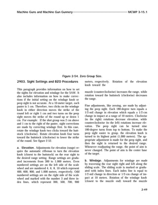 2903. Sight Settings and BZO Procedures
This paragraph provides information on how to set
the sights for elevation and windage for the SAW. It
also includes information on how to make correc-
tions if the initial setting on the windage knob or
peep sight is not accurate. At a 10-meter target, each
paster is 1 cm. Therefore, two clicks on the windage
knob in either direction moves the strike of the
round left or right 1 cm and two turns on the peep
sight moves the strike of the round up or down 1
cm. For example: If the shot group was 2 cm above
and 1 cm to the right of the paster, sight corrections
are made by correcting windage first. In this case,
rotate the windage knob two clicks toward the butt-
stock (clockwise). Rotate elevation knob four turns
toward the buttstock (clockwise) to lower the strike
of the round. See figure 2-52.
a. Elevation. Adjustments for elevation (range) re-
quire the automatic rifleman to turn the elevation
knob (closest to the buttstock) on the rear sight to
the desired range setting. Range settings are gradu-
ated increments from 300 to 1,000 meters. Even
numbered settings are on the left side of the scale
wheel and are numbered 4, 6, 8, 10 which represent
400, 600, 800, and 1,000 meters, respectively. Odd
numbered settings are on the right side of the scale
wheel and marked with the number 3 and three in-
dex lines, which represent 300, 500, 700, 900
meters, respectively. Rotation of the elevation
knob toward the
muzzle (counterclockwise) increases the range, while
rotation toward the buttstock (clockwise) decreases
the range.
Fine adjustments, like zeroing, are made by adjust-
ing the peep sight. Each 180-degree turn equals a
1/2-mil change in elevation which equals a 1/2-cm
change in impact at a range of 10 meters. Clockwise
(to the right) rotations decrease elevation, while
counterclockwise (to the left) rotations increase ele-
vation. The peep sight can be turned nine
180-degree turns from top to bottom. To make the
peep sight easier to grasp, the elevation knob is
turned to its highest point (1,000 meters). The ap-
propriate adjustment is made for the peep sight, and
then the sight is returned to the desired range.
Whenever readjusting the range, the point of aim is
never changed. The point of aim is the center base
of the target.
b. Windage. Adjustments for windage are made
by traversing the rear sight right and left along the
sliding scale. The sliding scale is marked or gradu-
ated with index lines. Each index line is equal to
1/2-mil change in direction or 1/2-cm change of im-
pact at 10 meters. Rotation of the windage knob
(closest to the muzzle end) toward the muzzle
Machine Guns and Machine Gun Gunnery MCWP 3-15.1
2-49
Figure 2-54. Zero Group Size.
 