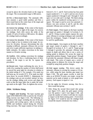 except he places the elevation knob on the range to
the target. The recommended range is 300 meters.
(2) Fire a three-round burst. The automatic rifle-
man assumes a good stable position and fires a
three-round burst at the center base of the target and
notes where the burst strikes.
(3) Correct for windage. If the center of the beaten
zone is to the left or right of the target, he corrects
for windage. Each click moves the strike of the
rounds 1/2 mil or 6 inches at 300 meters. He adjusts
the windage knob accordingly.
(4) Correct for elevation. If the center of the beaten
zone is high or low in relation to the target, he cor-
rects for elevation. Because determining that rela-
tionship is difficult, automatic riflemen rely on trial
and error to gain sufficient experience in making re-
liable estimates. He makes corrections in the same
manner as 10-meter zeroing.
(5) Confirm. After making corrections for windage
and elevation, he fires a confirming burst of three
rounds. If the target is not hit, he repeats the
procedures.
(6) Record zero. Upon confirming the zero, he re-
cords it by counting the number of clicks (half-turns)
he moved the peep sight for elevation in relation to
the initial setting of 5. For example, if he made two
half-turns up, he records UP 2. If he made two half-
turns down, he records DOWN 2. Adjustments for
the windage scale are not recorded; instead, he loos-
ens the windage sliding scale screws and aligns the
scale so that the large index line is under the wind-
age mark on the sight. Then, he tightens the screws.
2904. 10-Meter Firing
a. Targets and Scoring. The basic machine gun
target (FSN 6920-078-5128) is used for the 10-meter
firing exercise (see figure 2-55). The following ex-
planation of the target, including the size of the aim-
ing pasters and scoring spaces, aids in zeroing the
M249s and facilitates control during the 10-meter
firing exercises. The target consists of four sections
lettered A, B, C, and D. Each section has four point
targets numbered 1, 2, 3, and 4; and two sets of area
targets numbered 5 through 6 and 7 through 8. Each
space is 4 cm wide and 5 cm high. The black aiming
paster within the numbered scoring spaces is 1 cm
square. The target is used to score two automatic ri-
flemen—one uses sections A and B, and the other
automatic rifleman uses sections C and D.
(1) Point targets. Point targets on the basic machine
gun target are pasters 1 through 4 of sections A, B,
C, and D. Firing at point targets exposes the auto-
matic rifleman to zeroing techniques and controlled-
burst fire techniques. Targets 1 through 4 can also
be used for qualification.
(2) Area targets. Area targets on the basic machine
gun target consist of pasters 5 through 6, and 7
through 8 of sections A, B, C, and D. Target group
5 through 6 provides the automatic rifleman with
targets in depth and allows him to use a series of
aiming points to disburse fire across the target by
using body position changes. Target group 7 through
8 provides the automatic rifleman with linear targets
with depth. This series of targets uses a series of
aiming points to disburse fire across the target and
in depth by using body position changes.
(3) Grid square overlay. This device assists the
automatic rifleman in zeroing his weapon at 10 me-
ters, while using the basic machine gun target (see
figure 2-56). The grid square overlay is used the
same as an M16A2 25-meter zero target, except the
material can be made of plastic or view graph trans-
parency. Each square is equal to 1 cm.
Set the sights for 10-meter zeroing, then fire a
three-round shot group.
After firing the second three-round shot group
(see figure 2-57), place the grid square overlay
over the pasters 1 and 2 (see figure 2-58), and
count the number of clicks it will take for rounds
to impact on the black aiming paster. (Corrections
for figure 2-57 would be turn the windage knob
toward the muzzle (clockwise) two clicks.)
MCWP 3-15.1 Machine Gun, Light, Squad Automatic Weapon, M249
2-54
 