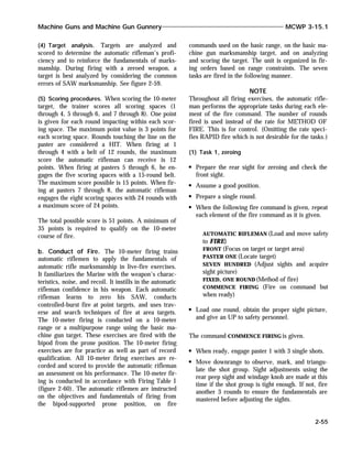 (4) Target analysis. Targets are analyzed and
scored to determine the automatic rifleman’s profi-
ciency and to reinforce the fundamentals of marks-
manship. During firing with a zeroed weapon, a
target is best analyzed by considering the common
errors of SAW marksmanship. See figure 2-59.
(5) Scoring procedures. When scoring the 10-meter
target, the trainer scores all scoring spaces (1
through 4, 5 through 6, and 7 through 8). One point
is given for each round impacting within each scor-
ing space. The maximum point value is 3 points for
each scoring space. Rounds touching the line on the
paster are considered a HIT. When firing at 1
through 4 with a belt of 12 rounds, the maximum
score the automatic rifleman can receive is 12
points. When firing at pasters 5 through 6, he en-
gages the five scoring spaces with a 15-round belt.
The maximum score possible is 15 points. When fir-
ing at pasters 7 through 8, the automatic rifleman
engages the eight scoring spaces with 24 rounds with
a maximum score of 24 points.
The total possible score is 51 points. A minimum of
35 points is required to qualify on the 10-meter
course of fire.
b. Conduct of Fire. The 10-meter firing trains
automatic riflemen to apply the fundamentals of
automatic rifle marksmanship in live-fire exercises.
It familiarizes the Marine with the weapon’s charac-
teristics, noise, and recoil. It instills in the automatic
rifleman confidence in his weapon. Each automatic
rifleman learns to zero his SAW, conducts
controlled-burst fire at point targets, and uses trav-
erse and search techniques of fire at area targets.
The 10-meter firing is conducted on a 10-meter
range or a multipurpose range using the basic ma-
chine gun target. These exercises are fired with the
bipod from the prone position. The 10-meter firing
exercises are for practice as well as part of record
qualification. All 10-meter firing exercises are re-
corded and scored to provide the automatic rifleman
an assessment on his performance. The 10-meter fir-
ing is conducted in accordance with Firing Table I
(figure 2-60). The automatic riflemen are instructed
on the objectives and fundamentals of firing from
the bipod-supported prone position, on fire
commands used on the basic range, on the basic ma-
chine gun marksmanship target, and on analyzing
and scoring the target. The unit is organized in fir-
ing orders based on range constraints. The seven
tasks are fired in the following manner.
NOTE
Throughout all firing exercises, the automatic rifle-
man performs the appropriate tasks during each ele-
ment of the fire command. The number of rounds
fired is used instead of the rate for METHOD OF
FIRE. This is for control. (Omitting the rate speci-
fies RAPID fire which is not desirable for the tasks.)
(1) Task 1, zeroing
Prepare the rear sight for zeroing and check the
front sight.
Assume a good position.
Prepare a single round.
When the following fire command is given, repeat
each element of the fire command as it is given.
AUTOMATIC RIFLEMAN (Load and move safety
to FIRE)
FRONT (Focus on target or target area)
PASTER ONE (Locate target)
SEVEN HUNDRED (Adjust sights and acquire
sight picture)
FIXED, ONE ROUND(Method of fire)
COMMENCE FIRING (Fire on command but
when ready)
Load one round, obtain the proper sight picture,
and give an UP to safety personnel.
The command COMMENCE FIRING is given.
When ready, engage paster 1 with 3 single shots.
Move downrange to observe, mark, and triangu-
late the shot group. Sight adjustments using the
rear peep sight and windage knob are made at this
time if the shot group is tight enough. If not, fire
another 3 rounds to ensure the fundamentals are
mastered before adjusting the sights.
Machine Guns and Machine Gun Gunnery MCWP 3-15.1
2-55
 